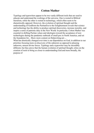 Cotton Mather
Typology and typewriters appear to be two vastly different tools that are used to
educate and understand the workings of the universe. One is rooted in Biblical
literalism, while the other is rooted in technology, which often seem to be
diametrically opposed. However, the evolution of spiritual thought and the
understanding of Godfrom the PuritanEra to the Enlightenment reveals that science
and technology has the ability to produce spiritual discoveries, increase morality, and
inspire a sense of patriotic duty in the New World. In particular, Cotton Mather was
essential in shifting Puritan values and ideologies toward the acceptance of new
technologies during the pandemic outbreak of small pox in North America, and set
the foundation for... Show more content on Helpwriting.net ...
What has drastically changed over time is our dependence on God, in addition to our
priorities focusing more on discovery of the unknown as opposed to pleasing
unknown, unseen divine forces. Typology and a typewriter may be incredibly
different, but they prove that the human evolution of spiritual thought, relies on the
creation of tools to bring us closer to understanding God and more broadly, the
purpose of
 