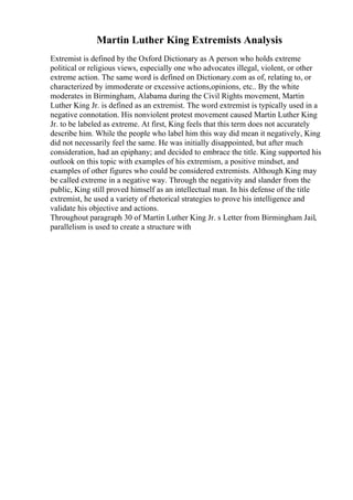Martin Luther King Extremists Analysis
Extremist is defined by the Oxford Dictionary as A person who holds extreme
political or religious views, especially one who advocates illegal, violent, or other
extreme action. The same word is defined on Dictionary.com as of, relating to, or
characterized by immoderate or excessive actions,opinions, etc.. By the white
moderates in Birmingham, Alabama during the Civil Rights movement, Martin
Luther King Jr. is defined as an extremist. The word extremist is typically used in a
negative connotation. His nonviolent protest movement caused Martin Luther King
Jr. to be labeled as extreme. At first, King feels that this term does not accurately
describe him. While the people who label him this way did mean it negatively, King
did not necessarily feel the same. He was initially disappointed, but after much
consideration, had an epiphany; and decided to embrace the title. King supported his
outlook on this topic with examples of his extremism, a positive mindset, and
examples of other figures who could be considered extremists. Although King may
be called extreme in a negative way. Through the negativity and slander from the
public, King still proved himself as an intellectual man. In his defense of the title
extremist, he used a variety of rhetorical strategies to prove his intelligence and
validate his objective and actions.
Throughout paragraph 30 of Martin Luther King Jr. s Letter from Birmingham Jail,
parallelism is used to create a structure with
 