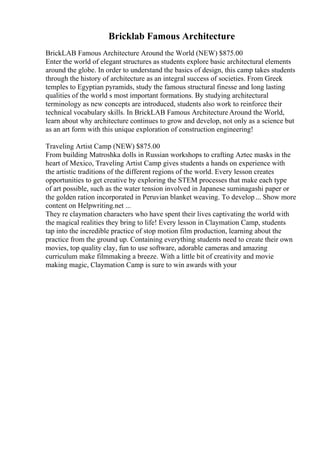 Bricklab Famous Architecture
BrickLAB Famous Architecture Around the World (NEW) $875.00
Enter the world of elegant structures as students explore basic architectural elements
around the globe. In order to understand the basics of design, this camp takes students
through the history of architecture as an integral success of societies. From Greek
temples to Egyptian pyramids, study the famous structural finesse and long lasting
qualities of the world s most important formations. By studying architectural
terminology as new concepts are introduced, students also work to reinforce their
technical vocabulary skills. In BrickLAB Famous Architecture Around the World,
learn about why architecture continues to grow and develop, not only as a science but
as an art form with this unique exploration of construction engineering!
Traveling Artist Camp (NEW) $875.00
From building Matroshka dolls in Russian workshops to crafting Aztec masks in the
heart of Mexico, Traveling Artist Camp gives students a hands on experience with
the artistic traditions of the different regions of the world. Every lesson creates
opportunities to get creative by exploring the STEM processes that make each type
of art possible, such as the water tension involved in Japanese suminagashi paper or
the golden ration incorporated in Peruvian blanket weaving. To develop... Show more
content on Helpwriting.net ...
They re claymation characters who have spent their lives captivating the world with
the magical realities they bring to life! Every lesson in Claymation Camp, students
tap into the incredible practice of stop motion film production, learning about the
practice from the ground up. Containing everything students need to create their own
movies, top quality clay, fun to use software, adorable cameras and amazing
curriculum make filmmaking a breeze. With a little bit of creativity and movie
making magic, Claymation Camp is sure to win awards with your
 