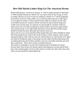 How Did Martin Luther King Get The American Dream
Martin luther king jr. was born on January 15, 1929 in atlanta georgia, he died april
4, 1968 memphis tenneessee. Martin was very smart when he was young, he went
to college when he was just 15 and was ordained a minister at 17 and he graduated
from boston university. Kings father was a american pastor and was a early figure
in civil rights movement so when martin became older he wanted to be the same
as his father because he would see all the work that his dad would be doing and
would want to be the same. So when he was old enough he wanted to make his
dream come true so he did everything he could to make everyone be equal and the
same. King became a civil right leader and lead everyone that belived that people
should be treated the same and made their dreams come true.
James earl ray was a racist and belived that people that arent white shouldnt be trated
like white people becuse of how they look or becuse of their religeon. James started
making his plan in early 1968, he went out with his plan to try and stop the civil rights
movment by killing the leader of the group, but they didnt stop they kept going with
everything that king showed them and they went out even harder until they got what
they wanted and ... Show more content on Helpwriting.net ...
The march on washington was the most important part in the black movement
because thats when he gave his famous speech and impacted everyone and let them
know that colored people can be just like whites no matter how they talk or how they
look everyone should be treated equaly the
 