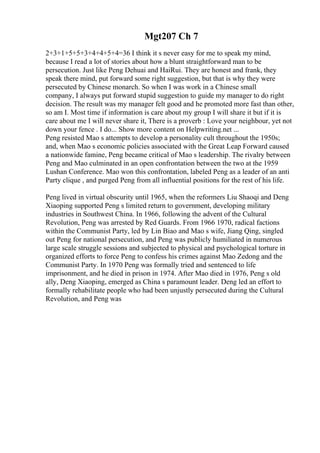 Mgt207 Ch 7
2+3+1+5+5+3+4+4+5+4=36 I think it s never easy for me to speak my mind,
because I read a lot of stories about how a blunt straightforward man to be
persecution. Just like Peng Dehuai and HaiRui. They are honest and frank, they
speak there mind, put forward some right suggestion, but that is why they were
persecuted by Chinese monarch. So when I was work in a Chinese small
company, I always put forward stupid suggestion to guide my manager to do right
decision. The result was my manager felt good and he promoted more fast than other,
so am I. Most time if information is care about my group I will share it but if it is
care about me I will never share it, There is a proverb : Love your neighbour, yet not
down your fence . I do... Show more content on Helpwriting.net ...
Peng resisted Mao s attempts to develop a personality cult throughout the 1950s;
and, when Mao s economic policies associated with the Great Leap Forward caused
a nationwide famine, Peng became critical of Mao s leadership. The rivalry between
Peng and Mao culminated in an open confrontation between the two at the 1959
Lushan Conference. Mao won this confrontation, labeled Peng as a leader of an anti
Party clique , and purged Peng from all influential positions for the rest of his life.
Peng lived in virtual obscurity until 1965, when the reformers Liu Shaoqi and Deng
Xiaoping supported Peng s limited return to government, developing military
industries in Southwest China. In 1966, following the advent of the Cultural
Revolution, Peng was arrested by Red Guards. From 1966 1970, radical factions
within the Communist Party, led by Lin Biao and Mao s wife, Jiang Qing, singled
out Peng for national persecution, and Peng was publicly humiliated in numerous
large scale struggle sessions and subjected to physical and psychological torture in
organized efforts to force Peng to confess his crimes against Mao Zedong and the
Communist Party. In 1970 Peng was formally tried and sentenced to life
imprisonment, and he died in prison in 1974. After Mao died in 1976, Peng s old
ally, Deng Xiaoping, emerged as China s paramount leader. Deng led an effort to
formally rehabilitate people who had been unjustly persecuted during the Cultural
Revolution, and Peng was
 