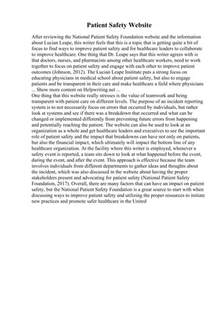 Patient Safety Website
After reviewing the National Patient Safety Foundation website and the information
about Lucian Leape, this writer feels that this is a topic that is getting quite a bit of
focus to find ways to improve patient safety and for healthcare leaders to collaborate
to improve healthcare. One thing that Dr. Leape says that this writer agrees with is
that doctors, nurses, and pharmacists among other healthcare workers, need to work
together to focus on patient safety and engage with each other to improve patient
outcomes (Johnson, 2012). The Lucian Leape Institute puts a strong focus on
educating physicians in medical school about patient safety, but also to engage
patients and be transparent in their care and make healthcare a field where physicians
... Show more content on Helpwriting.net ...
One thing that this website really stresses is the value of teamwork and being
transparent with patient care on different levels. The purpose of an incident reporting
system is to not necessarily focus on errors that occurred by individuals, but rather
look at systems and see if there was a breakdown that occurred and what can be
changed or implemented differently from preventing future errors from happening
and potentially reaching the patient. The website can also be used to look at an
organization as a whole and get healthcare leaders and executives to see the important
role of patient safety and the impact that breakdowns can have not only on patients,
but also the financial impact, which ultimately will impact the bottom line of any
healthcare organization. At the facility where this writer is employed, whenever a
safety event is reported, a team sits down to look at what happened before the event,
during the event, and after the event. This approach is effective because the team
involves individuals from different departments to gather ideas and thoughts about
the incident, which was also discussed in the website about having the proper
stakeholders present and advocating for patient safety (National Patient Safety
Foundation, 2017). Overall, there are many factors that can have an impact on patient
safety, but the National Patient Safety Foundation is a great source to start with when
discussing ways to improve patient safety and utilizing the proper resources to initiate
new practices and promote safer healthcare in the United
 