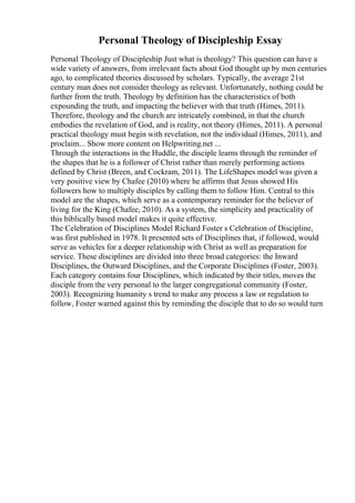 Personal Theology of Discipleship Essay
Personal Theology of Discipleship Just what is theology? This question can have a
wide variety of answers, from irrelevant facts about God thought up by men centuries
ago, to complicated theories discussed by scholars. Typically, the average 21st
century man does not consider theology as relevant. Unfortunately, nothing could be
further from the truth. Theology by definition has the characteristics of both
expounding the truth, and impacting the believer with that truth (Himes, 2011).
Therefore, theology and the church are intricately combined, in that the church
embodies the revelation of God, and is reality, not theory (Himes, 2011). A personal
practical theology must begin with revelation, not the individual (Himes, 2011), and
proclaim... Show more content on Helpwriting.net ...
Through the interactions in the Huddle, the disciple learns through the reminder of
the shapes that he is a follower of Christ rather than merely performing actions
defined by Christ (Breen, and Cockram, 2011). The LifeShapes model was given a
very positive view by Chafee (2010) where he affirms that Jesus showed His
followers how to multiply disciples by calling them to follow Him. Central to this
model are the shapes, which serve as a contemporary reminder for the believer of
living for the King (Chafee, 2010). As a system, the simplicity and practicality of
this biblically based model makes it quite effective.
The Celebration of Disciplines Model Richard Foster s Celebration of Discipline,
was first published in 1978. It presented sets of Disciplines that, if followed, would
serve as vehicles for a deeper relationship with Christ as well as preparation for
service. These disciplines are divided into three broad categories: the Inward
Disciplines, the Outward Disciplines, and the Corporate Disciplines (Foster, 2003).
Each category contains four Disciplines, which indicated by their titles, moves the
disciple from the very personal to the larger congregational community (Foster,
2003). Recognizing humanity s trend to make any process a law or regulation to
follow, Foster warned against this by reminding the disciple that to do so would turn
 