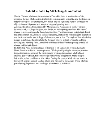Zabriskie Point by Michelangelo Antonioni
Thesis: The use of silence in Antonioni s Zabriskie Point is a reflection of his
signature themes of alienation, inability to communicate, sexuality, and the focus on
the psychology of the characters, not action and his signature style of the focus on
objects instead of people and long tracking and panning shots.
Zabriskie Point is a film directed by Michelangelo Antonioni in 1970. The film
follows Mark, a college dropout, and Daria, an anthropology student. The use of
silence is seen continuously throughout the film. The themes seen in Zabriskie Point
that are common of Antonioni include sexuality, inability to communicate, alienation,
and the focus on the psychology of characters, not action. The style of Antonioni that
is seen in Zabriskie Point include the focus of objects instead of people and long
tracking and panning shots. Antonioni s themes and style are shaped by the use of
silence in Zabriskie Point.
In Zabriskie Point the main focus of the film is on Daria who eventually meets
Mark. Mark is active in campus protests. While participating in a campus protests
the police tear gas some of the protestors to break up the protest. Mark almost
shoots a police officer, but someone else shoots the officer first. Mark escapes
before the police could arrest him. After fleeing the protest Mark takes a bus to a
town with a small airport, steals a plane, and flies out to the desert. While Mark is
participating in protests and stealing a plane Daria is in her car
 