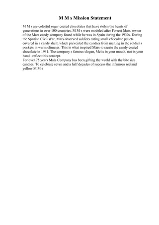 M M s Mission Statement
M M s are colorful sugar coated chocolates that have stolen the hearts of
generations in over 100 countries. M M s were modeled after Forrest Mars, owner
of the Mars candy company found while he was in Spain during the 1930s. During
the Spanish Civil War, Mars observed soldiers eating small chocolate pellets
covered in a candy shell, which prevented the candies from melting in the soldier s
pockets in warm climates. This is what inspired Mars to create the candy coated
chocolate in 1941. The company s famous slogan, Melts in your mouth, not in your
hand , reflect this concept.
For over 75 years Mars Company has been gifting the world with the bite size
candies. To celebrate seven and a half decades of success the infamous red and
yellow M M s
 