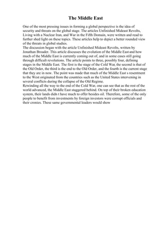 The Middle East
One of the most pressing issues in forming a global perspective is the idea of
security and threats on the global stage. The articles Unfinished Mideast Revolts,
Living with a Nuclear Iran, and War in the Fifth Domain, were written and read to
further shed light on these topics. These articles help to depict a better rounded view
of the threats in global studies.
The discussion began with the article Unfinished Mideast Revolts, written by
Jonathan Broader. This article discusses the evolution of the Middle East and how
much of the Middle East is currently coming out of, and in some cases still going
through difficult revolutions. The article points to three, possibly four, defining
stages in the Middle East. The first is the stage of the Cold War, the second is that of
the Old Order, the third is the end to the Old Order, and the fourth is the current stage
that they are in now. The point was made that much of the Middle East s resentment
to the West originated from the countries such as the United States intervening in
several conflicts during the collapse of the Old Regime.
Rewinding all the way to the end of the Cold War, one can see that as the rest of the
world advanced, the Middle East staggered behind. On top of their broken education
system, their lands didn t have much to offer besides oil. Therefore, some of the only
people to benefit from investments by foreign investors were corrupt officials and
their cronies. These same governmental leaders would show
 