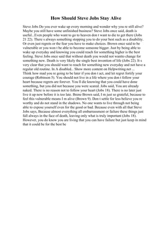 How Should Steve Jobs Stay Alive
Steve Jobs Do you ever wake up every morning and wonder why you re still alive?
Maybe you still have some unfinished business? Steve Jobs once said, death is
useful...Even people who want to go to heaven don t want to die to get there (Jobs
21 22). There s always something stopping you to do your best such as a disability.
Or even just regrets or the fear you have to make choices. Brown once said to be
vulnerable or you won t be able to become someone bigger. Just by being able to
wake up everyday and knowing you could reach for something higher is the best
feeling. Steve Jobs once said that without death you would not wantto change for
something new. Death is very likely the single best invention of life (Jobs 22). It s
very clear that you should want to reach for something new everyday and not have a
regular old routine. In A disabled... Show more content on Helpwriting.net ...
Think how mad you re going to be later if you don t act, and let regret fortify your
courage (Robinson 5). You should not live in a life where you don t follow your
heart because regrets are forever. You ll die knowing that you could have done
something, but you did not because you were scared. Jobs said, You are already
naked. There is no reason not to follow your heart (Jobs 18). There is no later just
live it up now before it is too late. Brene Brown said, I m just so grateful, because to
feel this vulnerable means I m alive (Brown 9). Don t settle for less believe you re
worthy and do not stand in the shadows. No one wants to live through not being
able to expose yourself even for the good or bad. Because even with all that Steve
Jobs says, Because almost everything all embarrassment or failure these things just
fall always in the face of death, leaving only what is truly important (Jobs 18).
However, you do know you are living that you can have failure but just keep in mind
that it could be for the best be
 
