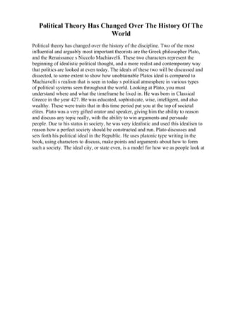 Political Theory Has Changed Over The History Of The
World
Political theory has changed over the history of the discipline. Two of the most
influential and arguably most important theorists are the Greek philosopher Plato,
and the Renaissance s Niccolo Machiavelli. These two characters represent the
beginning of idealistic political thought, and a more realist and contemporary way
that politics are looked at even today. The ideals of these two will be discussed and
dissected, to some extent to show how unobtainable Platos ideal is compared to
Machiavelli s realism that is seen in today s political atmosphere in various types
of political systems seen throughout the world. Looking at Plato, you must
understand where and what the timeframe he lived in. He was born in Classical
Greece in the year 427. He was educated, sophisticate, wise, intelligent, and also
wealthy. These were traits that in this time period put you at the top of societal
elites. Plato was a very gifted orator and speaker, giving him the ability to reason
and discuss any topic really, with the ability to win arguments and persuade
people. Due to his status in society, he was very idealistic and used this idealism to
reason how a perfect society should be constructed and run. Plato discusses and
sets forth his political ideal in the Republic. He uses platonic type writing in the
book, using characters to discuss, make points and arguments about how to form
such a society. The ideal city, or state even, is a model for how we as people look at
 