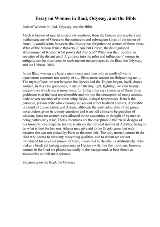 Essay on Women in Iliad, Odyssey, and the Bible
Role of Women in Iliad, Odyssey, and the Bible
Much is known of men in ancient civilizations, from the famous philosophers and
mathematicians of Greece to the patriarchs and subsequent kings of the nation of
Israel. It would seem, however, that history has forgotten the women of these times.
What of the famous female thinkers of Ancient Greece, the distinguished
stateswomen of Rome? What power did they hold? What was their position in
societies of the distant past? A glimpse into the roles and influence of women in
antiquity can be discovered in such ancient masterpieces as the Iliad, the Odyssey,
and the Hebrew Bible.
In the Iliad, women are barely mentioned, and then only as spoils of war or
treacherous creatures not worthy of a ... Show more content on Helpwriting.net ...
The myth of how the war between the Greeks and the Trojans began, itself, shows
women, in this case goddesses, in an unflattering light, fighting like vain beauty
queens over which one is more beautiful. In fact, the very character of these three
goddesses is at the least reprehensible and mirrors the conception of many ancient,
male driven societies of women being fickle, disloyal temptresses. Hera is the
paranoid, jealous wife who viciously strikes out at her husband s lovers, Aphrodite
is a kind of divine harlot, and Athena, although the most admirable of the group,
nevertheless gives in to petty emotions and is an odd choice to be guardian of
wisdom, since no women were allowed in the academies or thought of by men as
being particularly wise. Thetis intentions are the exception to the trivial designs of
her immortal counterparts, for she is always the devoted mother of Achilles, trying to
do what is best for her son. Athena may give aid to the Greek cause, but only
because she was not picked by Paris as the most fair. The only mortal woman in the
Iliad who seems to have any redeeming qualities, and to whom we are not
introduced for any real amount of time, in contrast to Hecuba, is Andromache, who
makes a brief, yet lasting appearance as Hector s wife. For the most part, however,
women in the Iliad are placed decidedly in the background, at best shown as
accessories to their male spouses.
Expanding on the Iliad, the Odyssey
 
