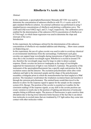 Riboflavin Vs Acetic Acid
Abstract
In this experiment, a spectrophotofluorometer Shimadzu RF 5301 was used to
determine the concentration of unknown riboflavin with 5% v/v acetic acid of 10
ppm standard riboflavin solution. An external calibration was performed in using 5
standard known concentrations of riboflavin and plotting a calibration curve. The
LOD and LOQ were 0.0622 mg/L and 21.3 mg/L respectively. The calibration curve
enabled for the determination of the unknown (3013) concentration of riboflavin at
0.37416 mg/L in which linear regression was used to determine the slope and
intercept of the curve.
Introduction
In this experiment, the techniques utilized for the determination of the unknown
concentration of riboflavin was standard addition and obtaining ... Show more content
on Helpwriting.net ...
In this experiment, the use of a glass cuvette was used in order to avoid any chemical
or environmental interference from the surroundings. Furthermore such glass
cuvettes can support large wavelengths during transmission of light beyond 320 nm
since this is the excitation wavelength region. Riboflavin is excited at around 370
nm, therefore the wavelength range must be large in order to detect a proper
response. Plastic cuvettes are however inadequate as the range of wavelengths
supported for transmission of light is very limited (5, Upstone). The geometry of the
instrument of the spectrophotofluorometer has a specific angle and position for the
excitation source and the detector. The excitation polychromator emits ultra violet
radiation and light to the interested sample and the shape of the polychromator
resembles a triangular prism in which the monochromator has been angled at a 90в€
position. The transducer would detect the irradiation excitation beam and transfers it
through the emission polychromator. The emitted beam would then travel to the
detector to allow for the response signal to appear for the sample on the computer
system (416, Skoog). The position of the cuvette is essential as it enables for the
consistent readings of the response signals, as any shift in the cuvette position can
create variation in results due to the position of lighting and detection of molecular
samples hitting at different angles. The process of fluorescence is quite sensitive than
absorption due to having lower detection limits because of the fact that it can detect
lone molecules in excited states that are irradiated by UV light unless they come into
contact with other molecules within
 