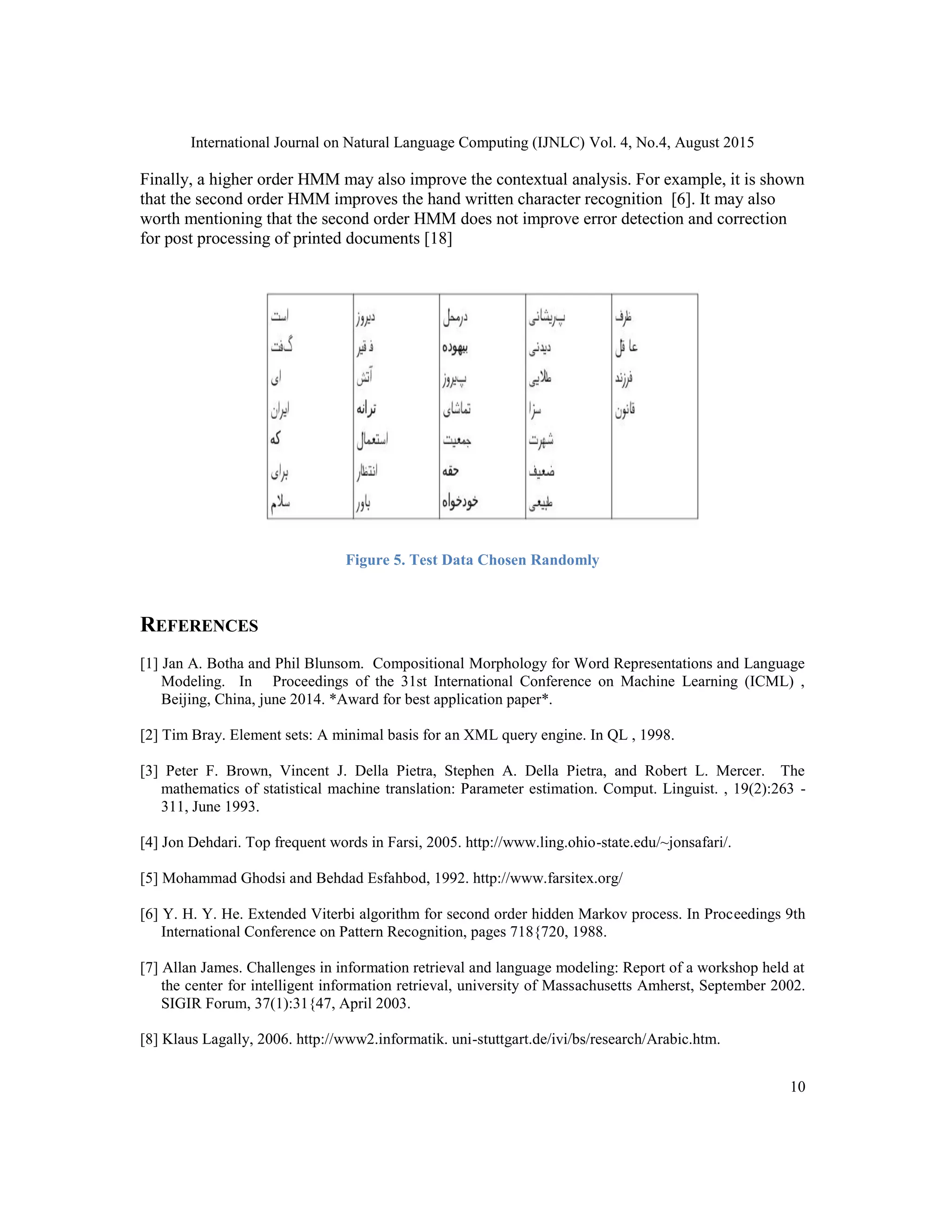 International Journal on Natural Language Computing (IJNLC) Vol. 4, No.4, August 2015
10
Finally, a higher order HMM may also improve the contextual analysis. For example, it is shown
that the second order HMM improves the hand written character recognition [6]. It may also
worth mentioning that the second order HMM does not improve error detection and correction
for post processing of printed documents [18]
Figure 5. Test Data Chosen Randomly
REFERENCES
[1] Jan A. Botha and Phil Blunsom. Compositional Morphology for Word Representations and Language
Modeling. In Proceedings of the 31st International Conference on Machine Learning (ICML) ,
Beijing, China, june 2014. *Award for best application paper*.
[2] Tim Bray. Element sets: A minimal basis for an XML query engine. In QL , 1998.
[3] Peter F. Brown, Vincent J. Della Pietra, Stephen A. Della Pietra, and Robert L. Mercer. The
mathematics of statistical machine translation: Parameter estimation. Comput. Linguist. , 19(2):263 -
311, June 1993.
[4] Jon Dehdari. Top frequent words in Farsi, 2005. http://www.ling.ohio-state.edu/~jonsafari/.
[5] Mohammad Ghodsi and Behdad Esfahbod, 1992. http://www.farsitex.org/
[6] Y. H. Y. He. Extended Viterbi algorithm for second order hidden Markov process. In Proceedings 9th
International Conference on Pattern Recognition, pages 718{720, 1988.
[7] Allan James. Challenges in information retrieval and language modeling: Report of a workshop held at
the center for intelligent information retrieval, university of Massachusetts Amherst, September 2002.
SIGIR Forum, 37(1):31{47, April 2003.
[8] Klaus Lagally, 2006. http://www2.informatik. uni-stuttgart.de/ivi/bs/research/Arabic.htm.
 