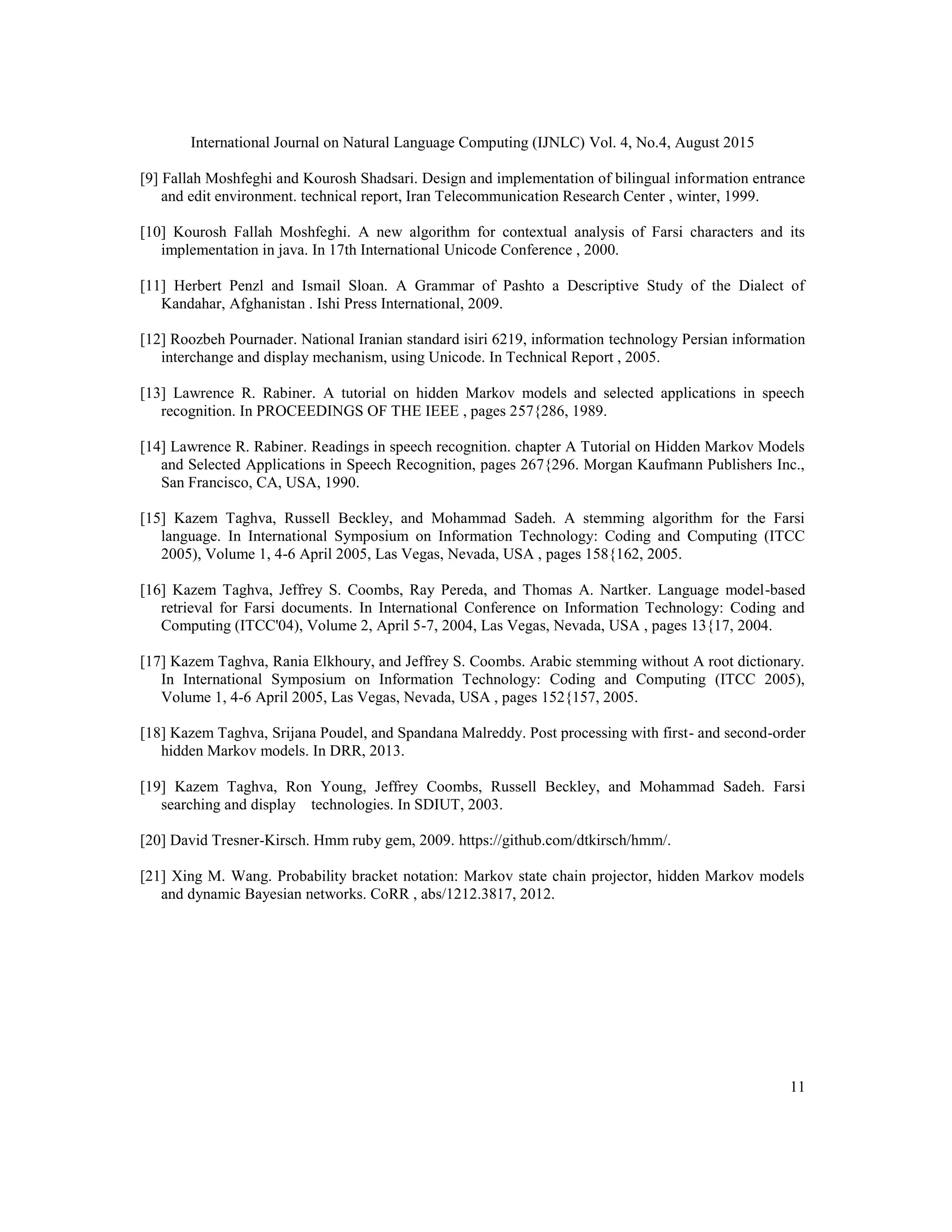 International Journal on Natural Language Computing (IJNLC) Vol. 4, No.4, August 2015
11
[9] Fallah Moshfeghi and Kourosh Shadsari. Design and implementation of bilingual information entrance
and edit environment. technical report, Iran Telecommunication Research Center , winter, 1999.
[10] Kourosh Fallah Moshfeghi. A new algorithm for contextual analysis of Farsi characters and its
implementation in java. In 17th International Unicode Conference , 2000.
[11] Herbert Penzl and Ismail Sloan. A Grammar of Pashto a Descriptive Study of the Dialect of
Kandahar, Afghanistan . Ishi Press International, 2009.
[12] Roozbeh Pournader. National Iranian standard isiri 6219, information technology Persian information
interchange and display mechanism, using Unicode. In Technical Report , 2005.
[13] Lawrence R. Rabiner. A tutorial on hidden Markov models and selected applications in speech
recognition. In PROCEEDINGS OF THE IEEE , pages 257{286, 1989.
[14] Lawrence R. Rabiner. Readings in speech recognition. chapter A Tutorial on Hidden Markov Models
and Selected Applications in Speech Recognition, pages 267{296. Morgan Kaufmann Publishers Inc.,
San Francisco, CA, USA, 1990.
[15] Kazem Taghva, Russell Beckley, and Mohammad Sadeh. A stemming algorithm for the Farsi
language. In International Symposium on Information Technology: Coding and Computing (ITCC
2005), Volume 1, 4-6 April 2005, Las Vegas, Nevada, USA , pages 158{162, 2005.
[16] Kazem Taghva, Jeffrey S. Coombs, Ray Pereda, and Thomas A. Nartker. Language model-based
retrieval for Farsi documents. In International Conference on Information Technology: Coding and
Computing (ITCC'04), Volume 2, April 5-7, 2004, Las Vegas, Nevada, USA , pages 13{17, 2004.
[17] Kazem Taghva, Rania Elkhoury, and Jeffrey S. Coombs. Arabic stemming without A root dictionary.
In International Symposium on Information Technology: Coding and Computing (ITCC 2005),
Volume 1, 4-6 April 2005, Las Vegas, Nevada, USA , pages 152{157, 2005.
[18] Kazem Taghva, Srijana Poudel, and Spandana Malreddy. Post processing with first- and second-order
hidden Markov models. In DRR, 2013.
[19] Kazem Taghva, Ron Young, Jeffrey Coombs, Russell Beckley, and Mohammad Sadeh. Farsi
searching and display technologies. In SDIUT, 2003.
[20] David Tresner-Kirsch. Hmm ruby gem, 2009. https://github.com/dtkirsch/hmm/.
[21] Xing M. Wang. Probability bracket notation: Markov state chain projector, hidden Markov models
and dynamic Bayesian networks. CoRR , abs/1212.3817, 2012.
 