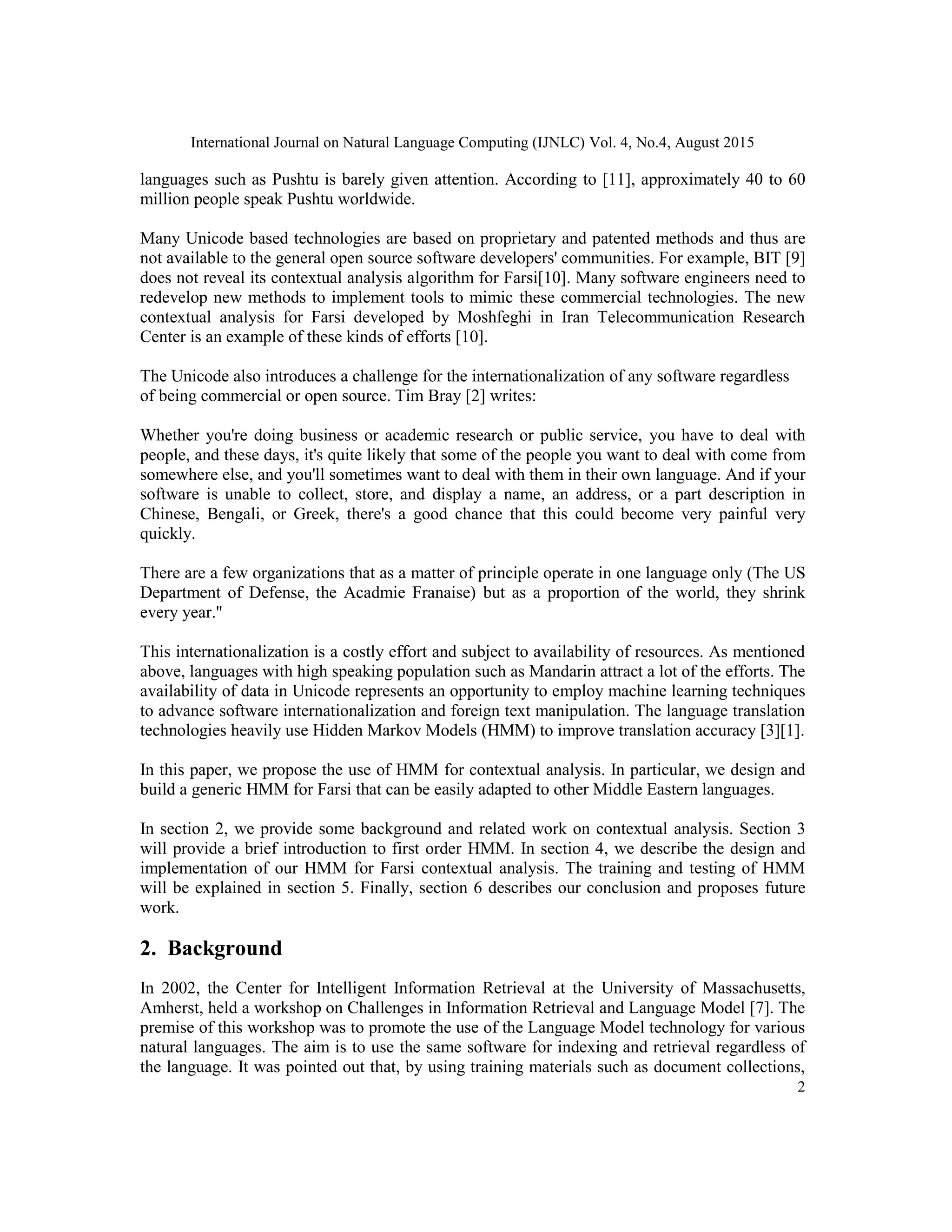 International Journal on Natural Language Computing (IJNLC) Vol. 4, No.4, August 2015
2
languages such as Pushtu is barely given attention. According to [11], approximately 40 to 60
million people speak Pushtu worldwide.
Many Unicode based technologies are based on proprietary and patented methods and thus are
not available to the general open source software developers' communities. For example, BIT [9]
does not reveal its contextual analysis algorithm for Farsi[10]. Many software engineers need to
redevelop new methods to implement tools to mimic these commercial technologies. The new
contextual analysis for Farsi developed by Moshfeghi in Iran Telecommunication Research
Center is an example of these kinds of efforts [10].
The Unicode also introduces a challenge for the internationalization of any software regardless
of being commercial or open source. Tim Bray [2] writes:
Whether you're doing business or academic research or public service, you have to deal with
people, and these days, it's quite likely that some of the people you want to deal with come from
somewhere else, and you'll sometimes want to deal with them in their own language. And if your
software is unable to collect, store, and display a name, an address, or a part description in
Chinese, Bengali, or Greek, there's a good chance that this could become very painful very
quickly.
There are a few organizations that as a matter of principle operate in one language only (The US
Department of Defense, the Acadmie Franaise) but as a proportion of the world, they shrink
every year.''
This internationalization is a costly effort and subject to availability of resources. As mentioned
above, languages with high speaking population such as Mandarin attract a lot of the efforts. The
availability of data in Unicode represents an opportunity to employ machine learning techniques
to advance software internationalization and foreign text manipulation. The language translation
technologies heavily use Hidden Markov Models (HMM) to improve translation accuracy [3][1].
In this paper, we propose the use of HMM for contextual analysis. In particular, we design and
build a generic HMM for Farsi that can be easily adapted to other Middle Eastern languages.
In section 2, we provide some background and related work on contextual analysis. Section 3
will provide a brief introduction to first order HMM. In section 4, we describe the design and
implementation of our HMM for Farsi contextual analysis. The training and testing of HMM
will be explained in section 5. Finally, section 6 describes our conclusion and proposes future
work.
2. Background
In 2002, the Center for Intelligent Information Retrieval at the University of Massachusetts,
Amherst, held a workshop on Challenges in Information Retrieval and Language Model [7]. The
premise of this workshop was to promote the use of the Language Model technology for various
natural languages. The aim is to use the same software for indexing and retrieval regardless of
the language. It was pointed out that, by using training materials such as document collections,
 