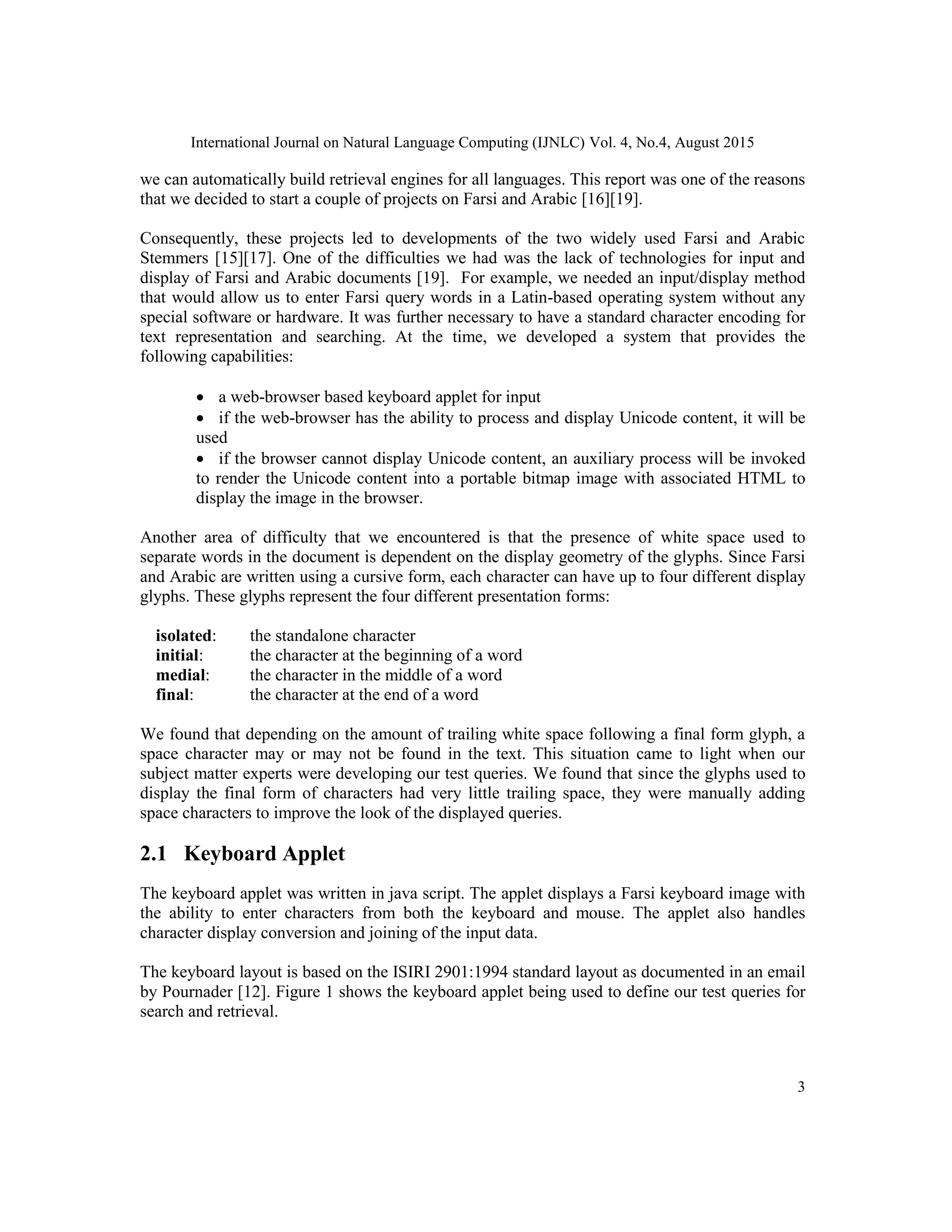 International Journal on Natural Language Computing (IJNLC) Vol. 4, No.4, August 2015
3
we can automatically build retrieval engines for all languages. This report was one of the reasons
that we decided to start a couple of projects on Farsi and Arabic [16][19].
Consequently, these projects led to developments of the two widely used Farsi and Arabic
Stemmers [15][17]. One of the difficulties we had was the lack of technologies for input and
display of Farsi and Arabic documents [19]. For example, we needed an input/display method
that would allow us to enter Farsi query words in a Latin-based operating system without any
special software or hardware. It was further necessary to have a standard character encoding for
text representation and searching. At the time, we developed a system that provides the
following capabilities:
 a web-browser based keyboard applet for input
 if the web-browser has the ability to process and display Unicode content, it will be
used
 if the browser cannot display Unicode content, an auxiliary process will be invoked
to render the Unicode content into a portable bitmap image with associated HTML to
display the image in the browser.
Another area of difficulty that we encountered is that the presence of white space used to
separate words in the document is dependent on the display geometry of the glyphs. Since Farsi
and Arabic are written using a cursive form, each character can have up to four different display
glyphs. These glyphs represent the four different presentation forms:
isolated: the standalone character
initial: the character at the beginning of a word
medial: the character in the middle of a word
final: the character at the end of a word
We found that depending on the amount of trailing white space following a final form glyph, a
space character may or may not be found in the text. This situation came to light when our
subject matter experts were developing our test queries. We found that since the glyphs used to
display the final form of characters had very little trailing space, they were manually adding
space characters to improve the look of the displayed queries.
2.1 Keyboard Applet
The keyboard applet was written in java script. The applet displays a Farsi keyboard image with
the ability to enter characters from both the keyboard and mouse. The applet also handles
character display conversion and joining of the input data.
The keyboard layout is based on the ISIRI 2901:1994 standard layout as documented in an email
by Pournader [12]. Figure 1 shows the keyboard applet being used to define our test queries for
search and retrieval.
 