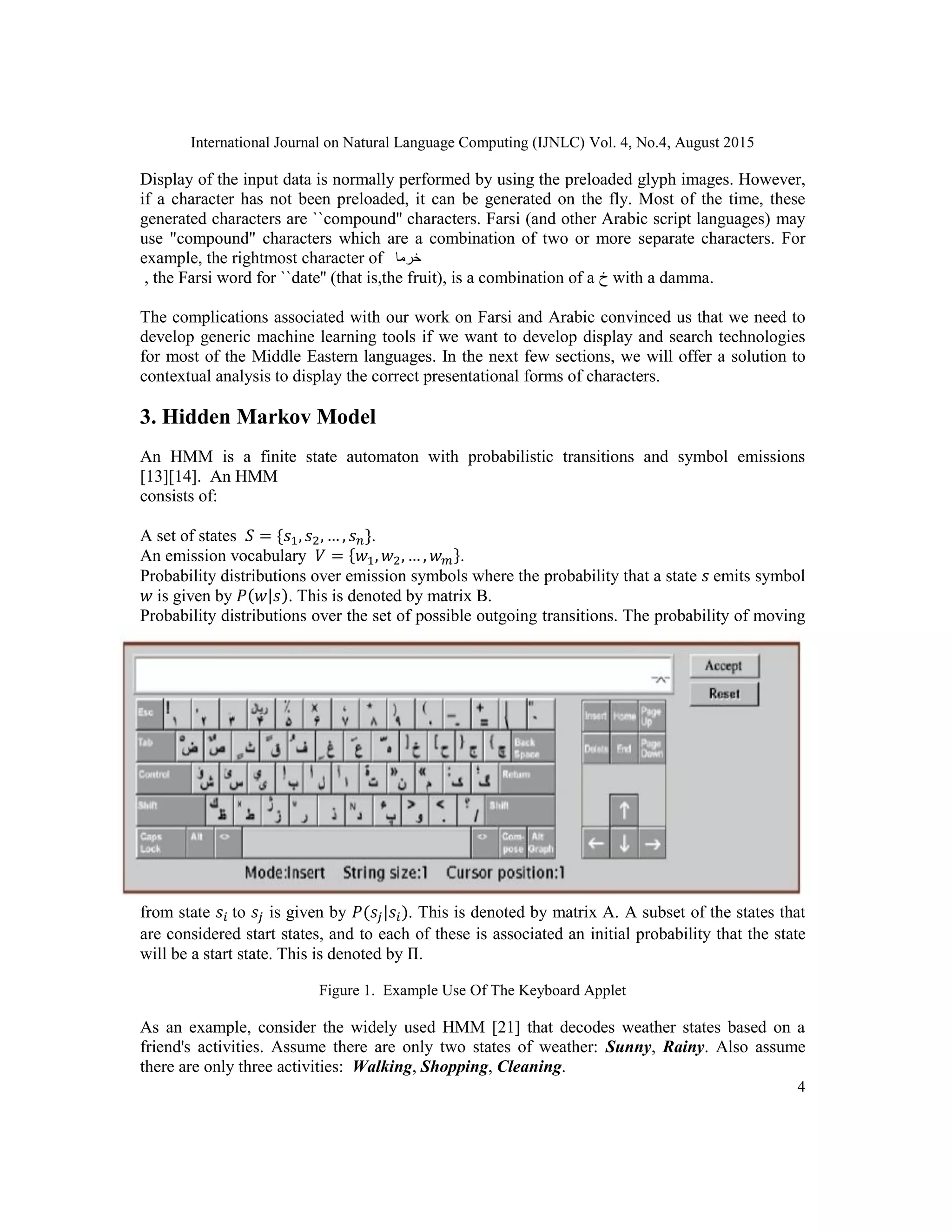 International Journal on Natural Language Computing (IJNLC) Vol. 4, No.4, August 2015
4
Display of the input data is normally performed by using the preloaded glyph images. However,
if a character has not been preloaded, it can be generated on the fly. Most of the time, these
generated characters are ``compound'' characters. Farsi (and other Arabic script languages) may
use "compound" characters which are a combination of two or more separate characters. For
example, the rightmost character of ‫خرما‬
, the Farsi word for ``date'' (that is,the fruit), is a combination of a ‫ﺥ‬ with a damma.
The complications associated with our work on Farsi and Arabic convinced us that we need to
develop generic machine learning tools if we want to develop display and search technologies
for most of the Middle Eastern languages. In the next few sections, we will offer a solution to
contextual analysis to display the correct presentational forms of characters.
3. Hidden Markov Model
An HMM is a finite state automaton with probabilistic transitions and symbol emissions
[13][14]. An HMM
consists of:
A set of states 𝑆 = {𝑠1, 𝑠2, … , 𝑠 𝑛}.
An emission vocabulary 𝑉 = {𝑤1, 𝑤2, … , 𝑤 𝑚}.
Probability distributions over emission symbols where the probability that a state 𝑠 emits symbol
𝑤 is given by 𝑃(𝑤|𝑠). This is denoted by matrix B.
Probability distributions over the set of possible outgoing transitions. The probability of moving
from state 𝑠𝑖 to 𝑠𝑗 is given by 𝑃(𝑠𝑗|𝑠𝑖). This is denoted by matrix A. A subset of the states that
are considered start states, and to each of these is associated an initial probability that the state
will be a start state. This is denoted by Π.
Figure 1. Example Use Of The Keyboard Applet
As an example, consider the widely used HMM [21] that decodes weather states based on a
friend's activities. Assume there are only two states of weather: Sunny, Rainy. Also assume
there are only three activities: Walking, Shopping, Cleaning.
 