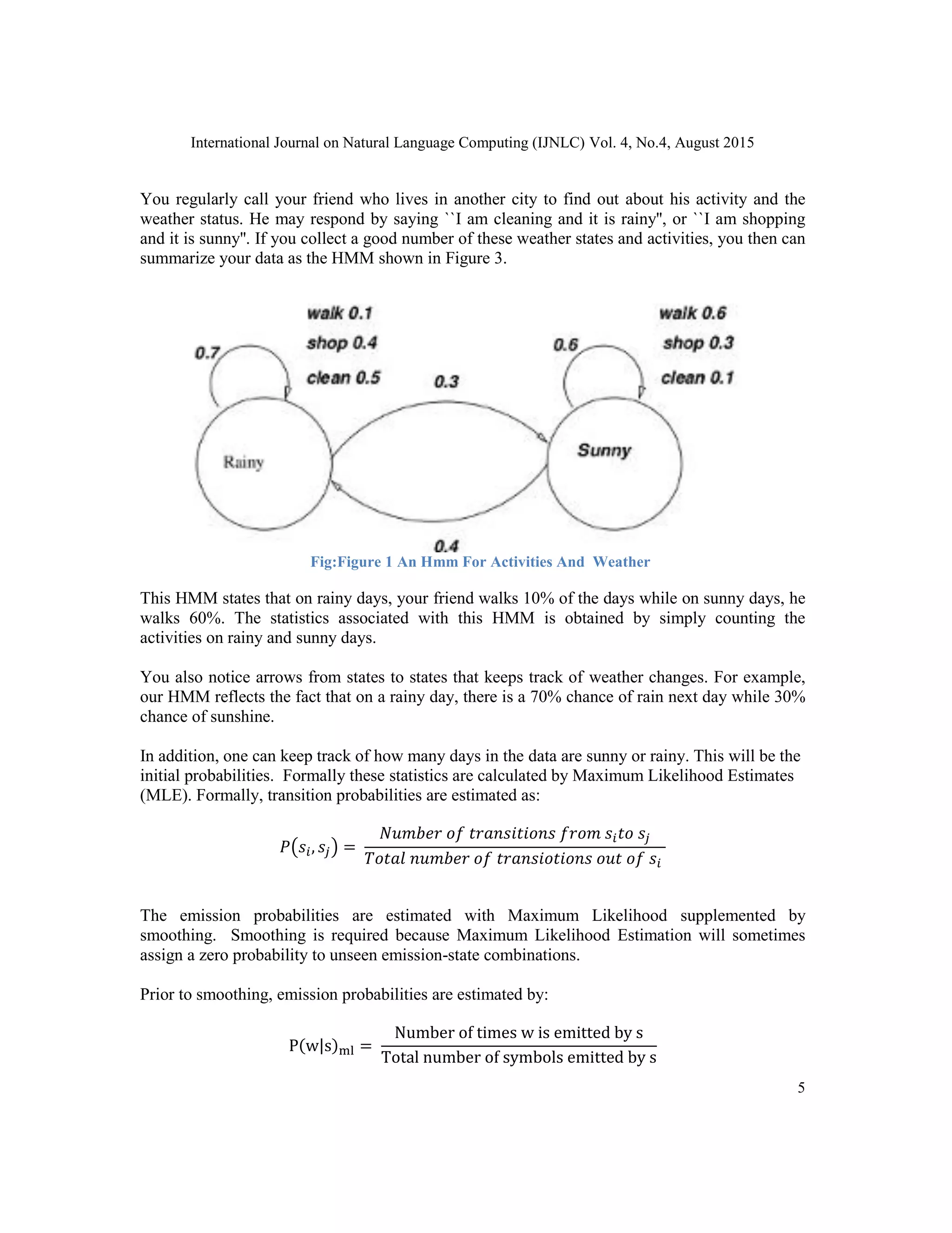 International Journal on Natural Language Computing (IJNLC) Vol. 4, No.4, August 2015
5
You regularly call your friend who lives in another city to find out about his activity and the
weather status. He may respond by saying ``I am cleaning and it is rainy'', or ``I am shopping
and it is sunny''. If you collect a good number of these weather states and activities, you then can
summarize your data as the HMM shown in Figure 3.
Fig:Figure 1 An Hmm For Activities And Weather
This HMM states that on rainy days, your friend walks 10% of the days while on sunny days, he
walks 60%. The statistics associated with this HMM is obtained by simply counting the
activities on rainy and sunny days.
You also notice arrows from states to states that keeps track of weather changes. For example,
our HMM reflects the fact that on a rainy day, there is a 70% chance of rain next day while 30%
chance of sunshine.
In addition, one can keep track of how many days in the data are sunny or rainy. This will be the
initial probabilities. Formally these statistics are calculated by Maximum Likelihood Estimates
(MLE). Formally, transition probabilities are estimated as:
𝑃(𝑠𝑖, 𝑠𝑗) =
𝑁𝑢𝑚𝑏𝑒𝑟 𝑜𝑓 𝑡𝑟𝑎𝑛𝑠𝑖𝑡𝑖𝑜𝑛𝑠 𝑓𝑟𝑜𝑚 𝑠𝑖 𝑡𝑜 𝑠𝑗
𝑇𝑜𝑡𝑎𝑙 𝑛𝑢𝑚𝑏𝑒𝑟 𝑜𝑓 𝑡𝑟𝑎𝑛𝑠𝑖𝑜𝑡𝑖𝑜𝑛𝑠 𝑜𝑢𝑡 𝑜𝑓 𝑠𝑖
The emission probabilities are estimated with Maximum Likelihood supplemented by
smoothing. Smoothing is required because Maximum Likelihood Estimation will sometimes
assign a zero probability to unseen emission-state combinations.
Prior to smoothing, emission probabilities are estimated by:
P(w|s)ml =
Number of times w is emitted by s
Total number of symbols emitted by s
 