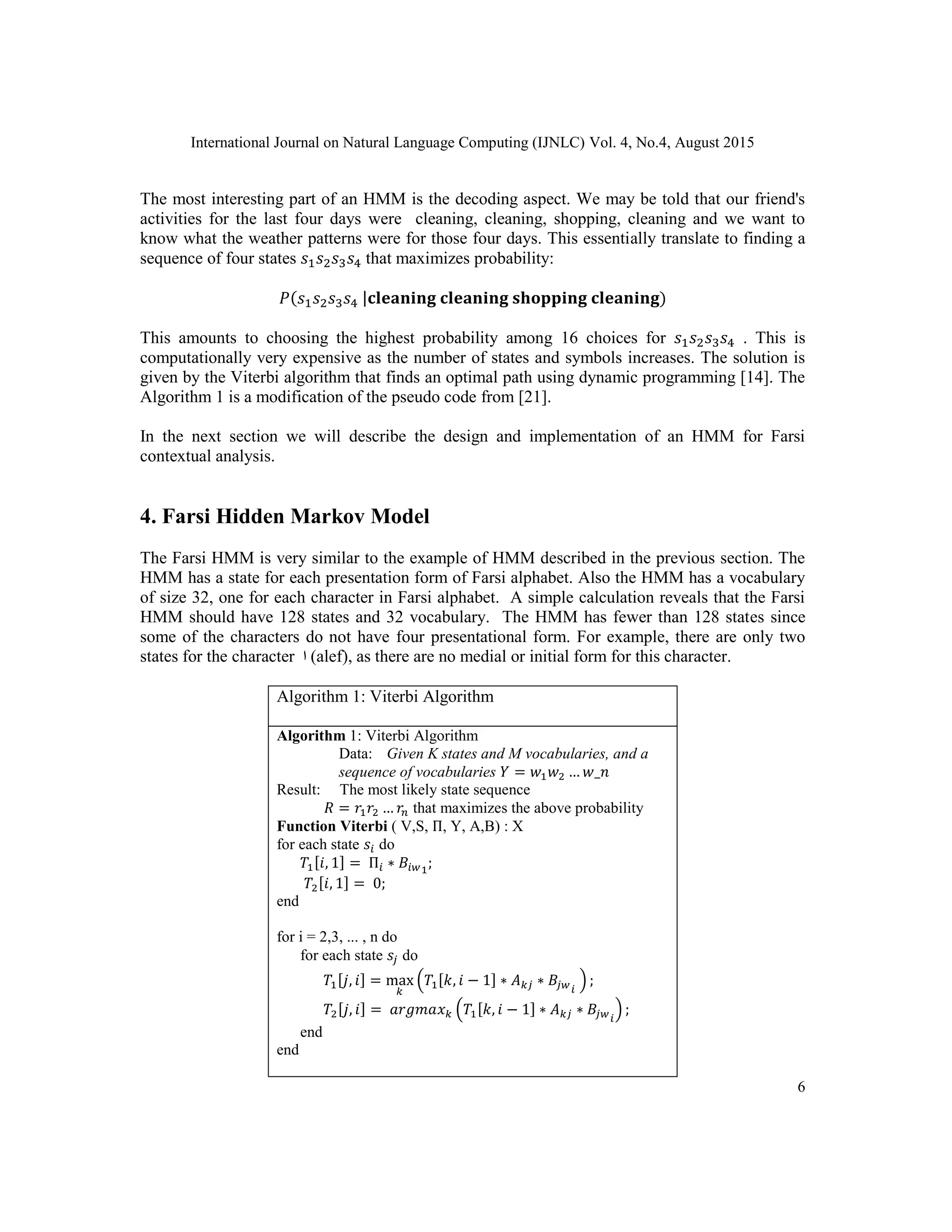 International Journal on Natural Language Computing (IJNLC) Vol. 4, No.4, August 2015
6
The most interesting part of an HMM is the decoding aspect. We may be told that our friend's
activities for the last four days were cleaning, cleaning, shopping, cleaning and we want to
know what the weather patterns were for those four days. This essentially translate to finding a
sequence of four states 𝑠1 𝑠2 𝑠3 𝑠4 that maximizes probability:
𝑃(𝑠1 𝑠2 𝑠3 𝑠4 |𝐜𝐥𝐞𝐚𝐧𝐢𝐧𝐠 𝐜𝐥𝐞𝐚𝐧𝐢𝐧𝐠 𝐬𝐡𝐨𝐩𝐩𝐢𝐧𝐠 𝐜𝐥𝐞𝐚𝐧𝐢𝐧𝐠)
This amounts to choosing the highest probability among 16 choices for 𝑠1 𝑠2 𝑠3 𝑠4 . This is
computationally very expensive as the number of states and symbols increases. The solution is
given by the Viterbi algorithm that finds an optimal path using dynamic programming [14]. The
Algorithm 1 is a modification of the pseudo code from [21].
In the next section we will describe the design and implementation of an HMM for Farsi
contextual analysis.
4. Farsi Hidden Markov Model
The Farsi HMM is very similar to the example of HMM described in the previous section. The
HMM has a state for each presentation form of Farsi alphabet. Also the HMM has a vocabulary
of size 32, one for each character in Farsi alphabet. A simple calculation reveals that the Farsi
HMM should have 128 states and 32 vocabulary. The HMM has fewer than 128 states since
some of the characters do not have four presentational form. For example, there are only two
states for the character ‫ا‬ (alef), as there are no medial or initial form for this character.
Algorithm 1: Viterbi Algorithm
Algorithm 1: Viterbi Algorithm
Data: Given K states and M vocabularies, and a
sequence of vocabularies 𝑌 = 𝑤1 𝑤2 … 𝑤_𝑛
Result: The most likely state sequence
𝑅 = 𝑟1 𝑟2 … 𝑟𝑛 that maximizes the above probability
Function Viterbi ( V,S, Π, Y, A,B) : X
for each state 𝑠𝑖 do
𝑇1[𝑖, 1] = Π𝑖 ∗ 𝐵𝑖𝑤1
;
𝑇2[𝑖, 1] = 0;
end
for i = 2,3, ... , n do
for each state 𝑠𝑗 do
𝑇1[𝑗, 𝑖] = max
𝑘
(𝑇1[𝑘, 𝑖 − 1] ∗ 𝐴 𝑘𝑗 ∗ 𝐵𝑗𝑤 𝑖
) ;
𝑇2[𝑗, 𝑖] = 𝑎𝑟𝑔𝑚𝑎𝑥 𝑘 (𝑇1[𝑘, 𝑖 − 1] ∗ 𝐴 𝑘𝑗 ∗ 𝐵𝑗𝑤 𝑖
) ;
end
end
 