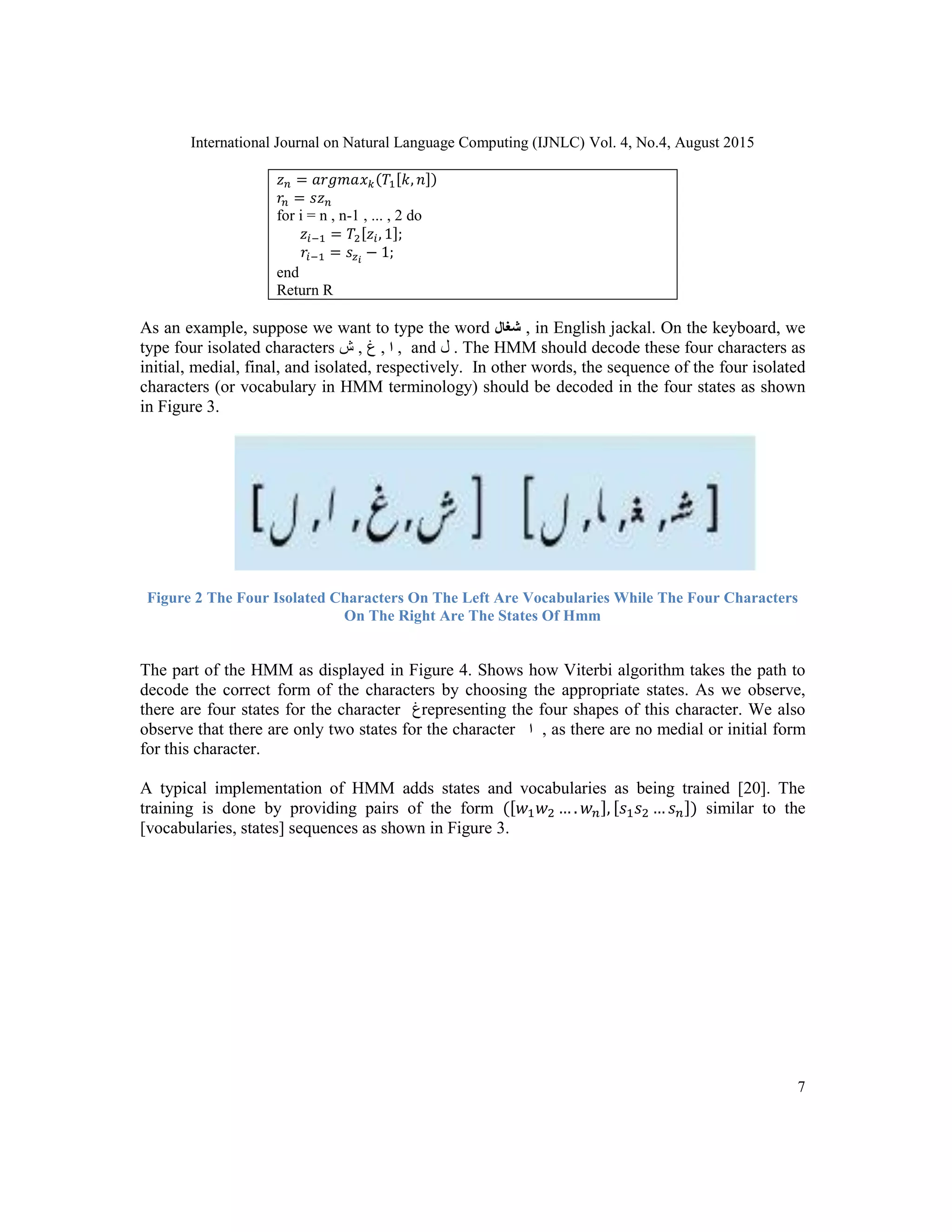 International Journal on Natural Language Computing (IJNLC) Vol. 4, No.4, August 2015
7
𝑧 𝑛 = 𝑎𝑟𝑔𝑚𝑎𝑥 𝑘(𝑇1[𝑘, 𝑛])
𝑟𝑛 = 𝑠𝑧 𝑛
for i = n , n-1 , ... , 2 do
𝑧𝑖−1 = 𝑇2[𝑧𝑖, 1];
𝑟𝑖−1 = 𝑠𝑧 𝑖
− 1;
end
Return R
As an example, suppose we want to type the word ‫شغال‬ , in English jackal. On the keyboard, we
type four isolated characters ‫ﺵ‬ , ‫ﻍ‬ , ‫ا‬ , and ‫ﻝ‬ . The HMM should decode these four characters as
initial, medial, final, and isolated, respectively. In other words, the sequence of the four isolated
characters (or vocabulary in HMM terminology) should be decoded in the four states as shown
in Figure 3.
Figure 2 The Four Isolated Characters On The Left Are Vocabularies While The Four Characters
On The Right Are The States Of Hmm
The part of the HMM as displayed in Figure 4. Shows how Viterbi algorithm takes the path to
decode the correct form of the characters by choosing the appropriate states. As we observe,
there are four states for the character ‫ﻍ‬representing the four shapes of this character. We also
observe that there are only two states for the character ‫ا‬ , as there are no medial or initial form
for this character.
A typical implementation of HMM adds states and vocabularies as being trained [20]. The
training is done by providing pairs of the form ([𝑤1 𝑤2 … . 𝑤 𝑛], [𝑠1 𝑠2 … 𝑠 𝑛]) similar to the
[vocabularies, states] sequences as shown in Figure 3.
 