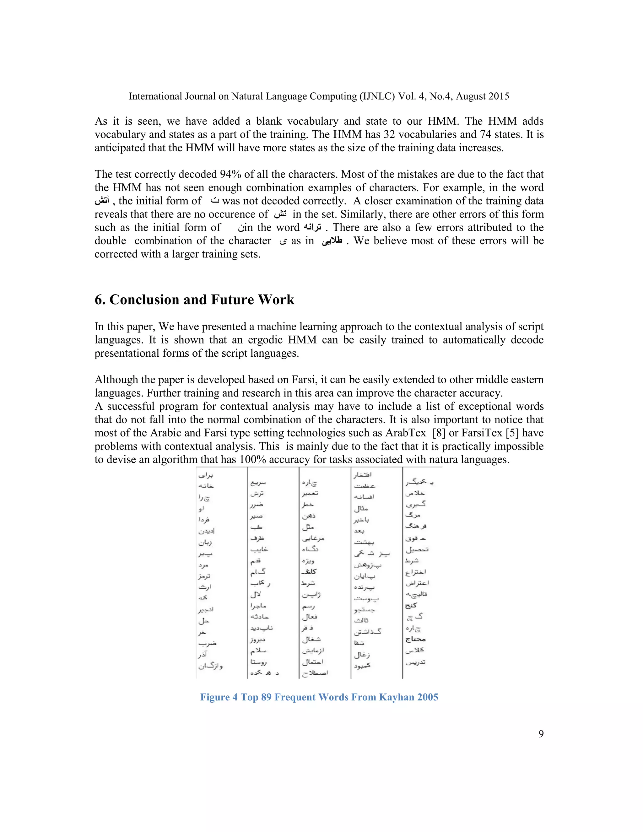 International Journal on Natural Language Computing (IJNLC) Vol. 4, No.4, August 2015
9
As it is seen, we have added a blank vocabulary and state to our HMM. The HMM adds
vocabulary and states as a part of the training. The HMM has 32 vocabularies and 74 states. It is
anticipated that the HMM will have more states as the size of the training data increases.
The test correctly decoded 94% of all the characters. Most of the mistakes are due to the fact that
the HMM has not seen enough combination examples of characters. For example, in the word
‫آتش‬ , the initial form of ‫ﺕ‬ was not decoded correctly. A closer examination of the training data
reveals that there are no occurence of ‫تش‬ in the set. Similarly, there are other errors of this form
such as the initial form of ‫ﻥ‬in the word ‫ترانه‬ . There are also a few errors attributed to the
double combination of the character ‫ﯼ‬ as in ‫طالیی‬ . We believe most of these errors will be
corrected with a larger training sets.
6. Conclusion and Future Work
In this paper, We have presented a machine learning approach to the contextual analysis of script
languages. It is shown that an ergodic HMM can be easily trained to automatically decode
presentational forms of the script languages.
Although the paper is developed based on Farsi, it can be easily extended to other middle eastern
languages. Further training and research in this area can improve the character accuracy.
A successful program for contextual analysis may have to include a list of exceptional words
that do not fall into the normal combination of the characters. It is also important to notice that
most of the Arabic and Farsi type setting technologies such as ArabTex [8] or FarsiTex [5] have
problems with contextual analysis. This is mainly due to the fact that it is practically impossible
to devise an algorithm that has 100% accuracy for tasks associated with natura languages.
Figure 4 Top 89 Frequent Words From Kayhan 2005
 