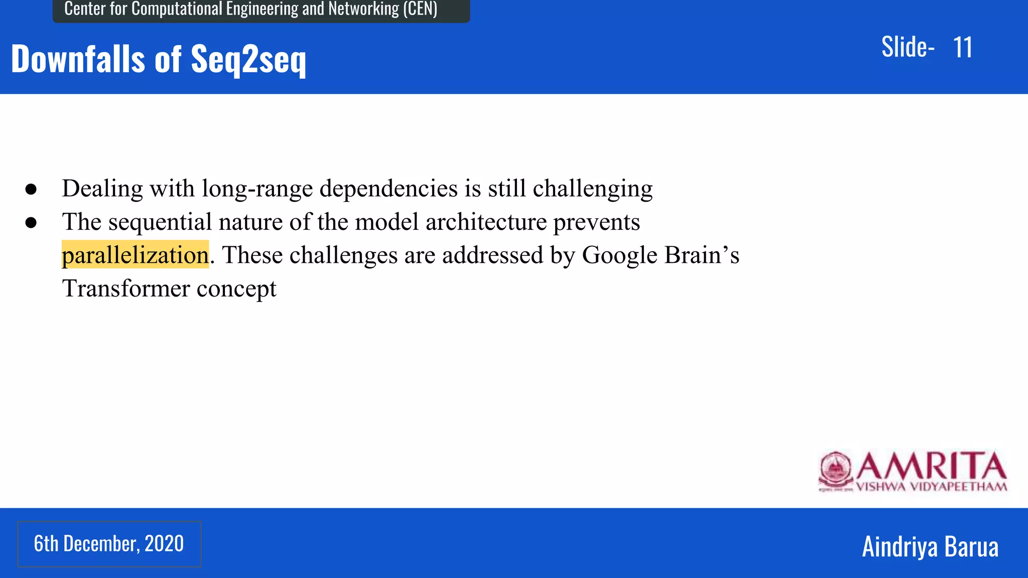 6th December, 2020
Center for Computational Engineering and Networking (CEN)
Aindriya Barua
Slide-
6th December, 2020
11
Downfalls of Seq2seq
● Dealing with long-range dependencies is still challenging
● The sequential nature of the model architecture prevents
parallelization. These challenges are addressed by Google Brain’s
Transformer concept
 