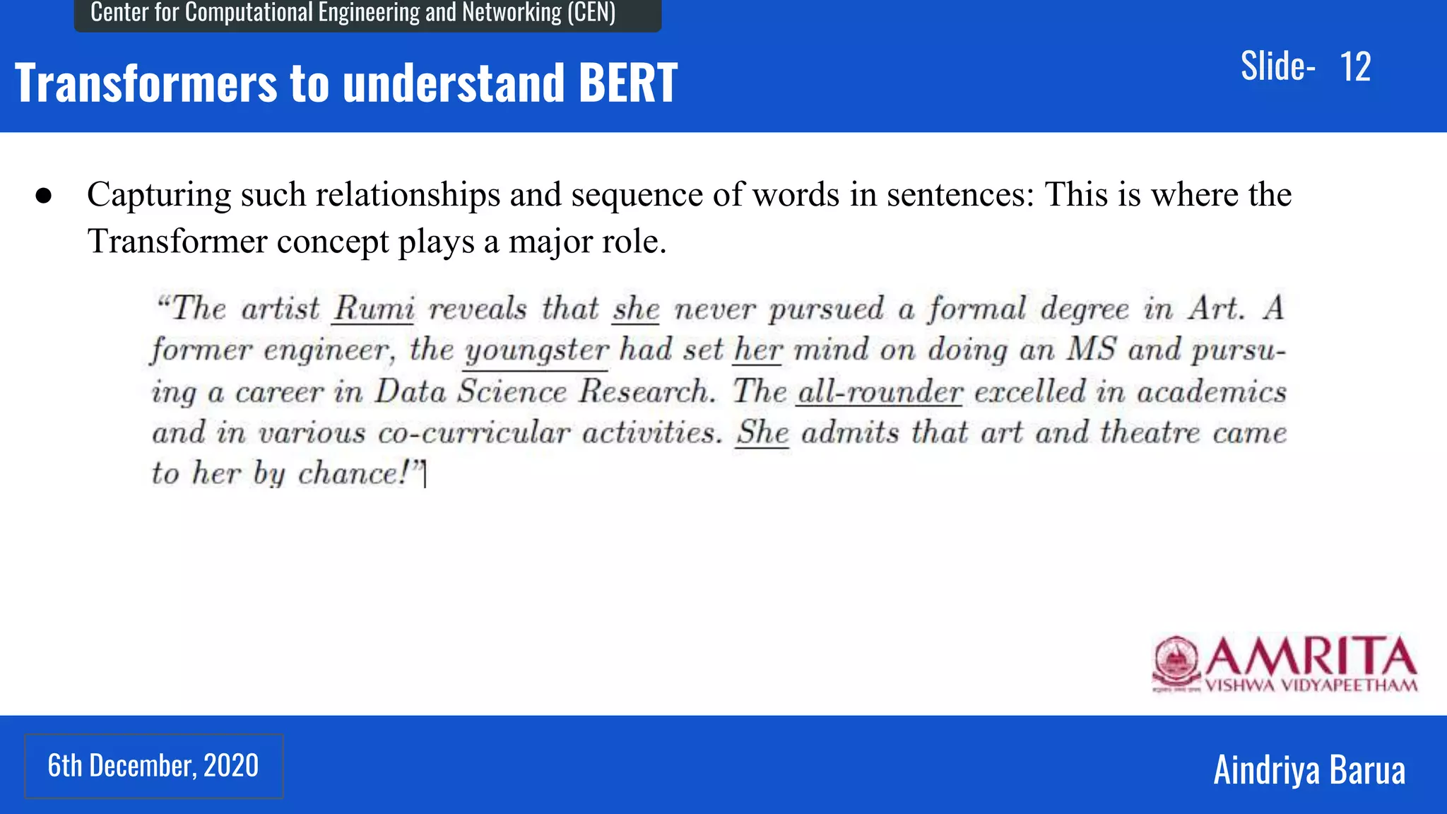 6th December, 2020
Center for Computational Engineering and Networking (CEN)
Aindriya Barua
Slide-
6th December, 2020
12
Transformers to understand BERT
● Capturing such relationships and sequence of words in sentences: This is where the
Transformer concept plays a major role.
 