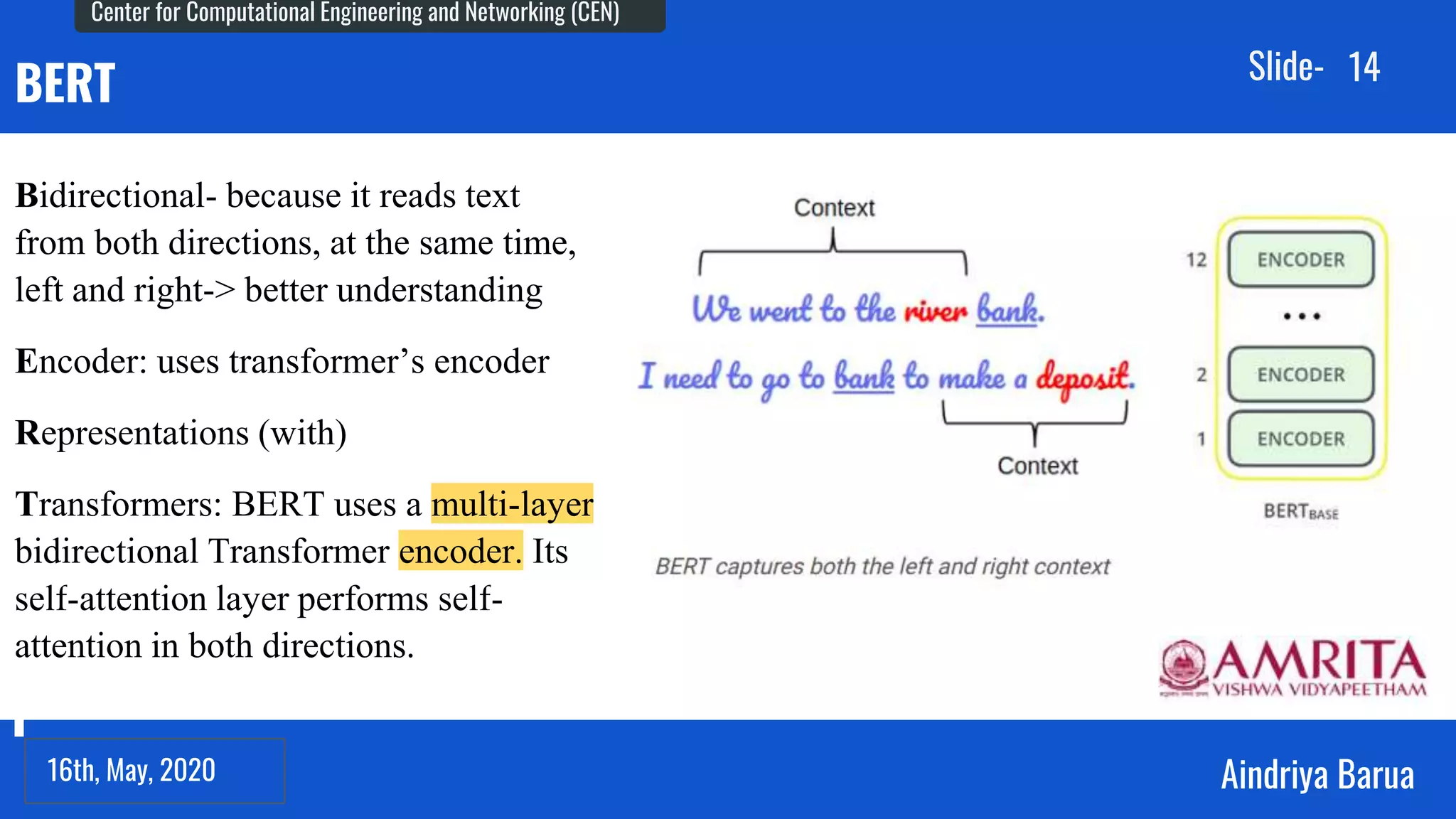 23rd September, 2018
Center for Computational Engineering and Networking (CEN)
Aindriya Barua
Slide-
16th, May, 2020
14
BERT
Bidirectional- because it reads text
from both directions, at the same time,
left and right-> better understanding
Encoder: uses transformer’s encoder
Representations (with)
Transformers: BERT uses a multi-layer
bidirectional Transformer encoder. Its
self-attention layer performs self-
attention in both directions.
 