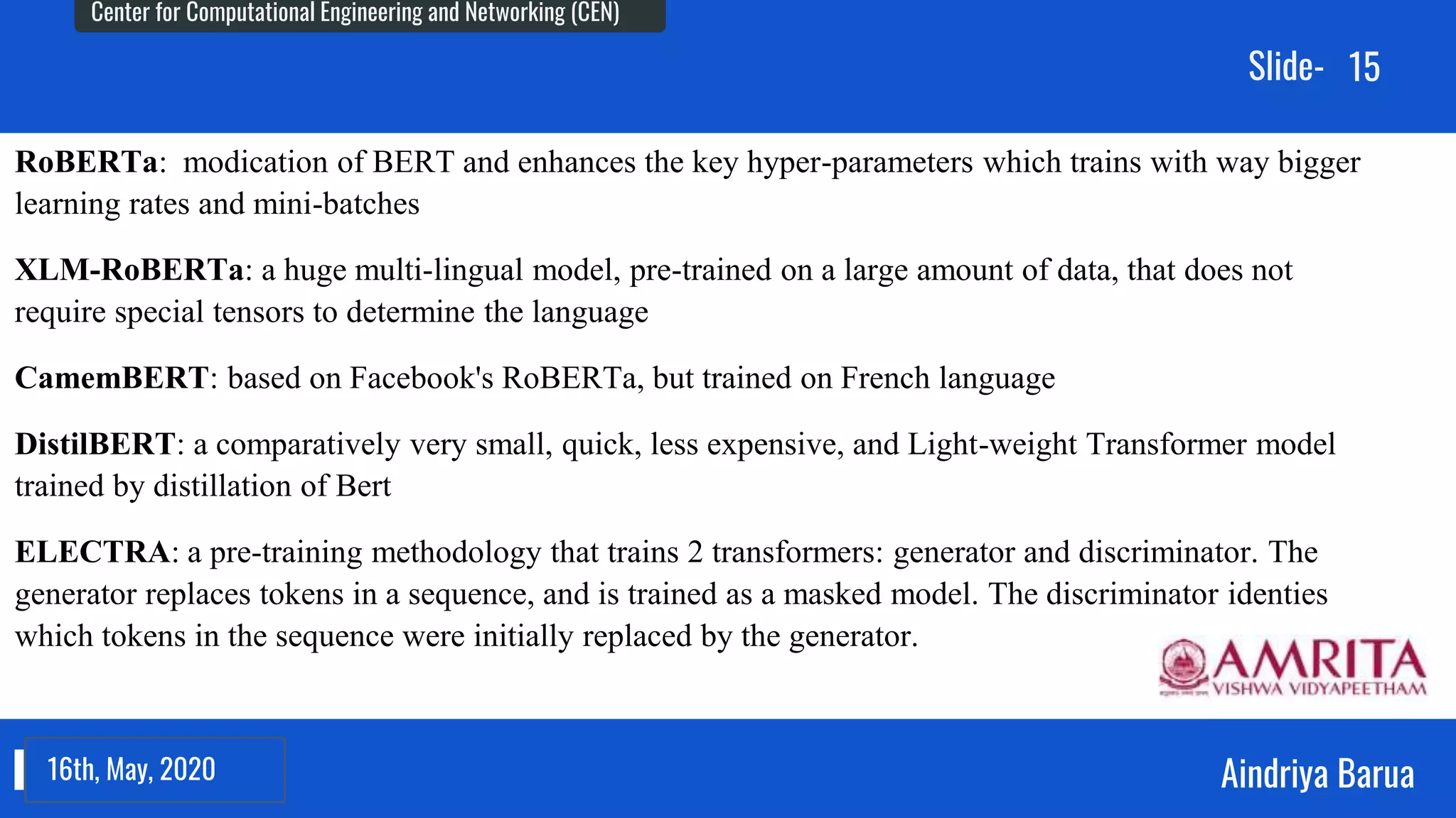 23rd September, 2018
Center for Computational Engineering and Networking (CEN)
Aindriya Barua
Slide-
16th, May, 2020
15
RoBERTa: modication of BERT and enhances the key hyper-parameters which trains with way bigger
learning rates and mini-batches
XLM-RoBERTa: a huge multi-lingual model, pre-trained on a large amount of data, that does not
require special tensors to determine the language
CamemBERT: based on Facebook's RoBERTa, but trained on French language
DistilBERT: a comparatively very small, quick, less expensive, and Light-weight Transformer model
trained by distillation of Bert
ELECTRA: a pre-training methodology that trains 2 transformers: generator and discriminator. The
generator replaces tokens in a sequence, and is trained as a masked model. The discriminator identies
which tokens in the sequence were initially replaced by the generator.
 