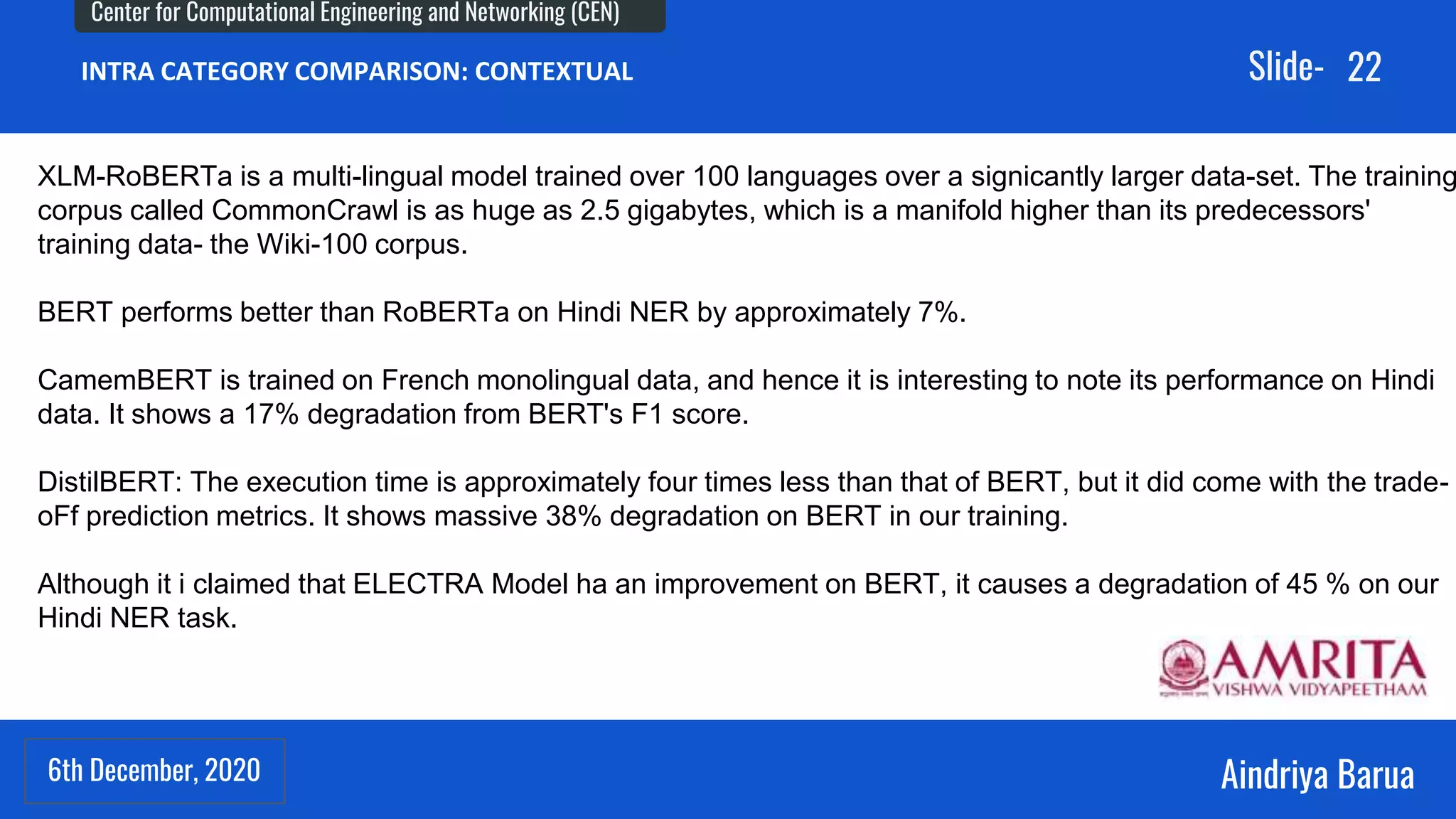 6th December, 2020
Center for Computational Engineering and Networking (CEN)
Aindriya Barua
Slide-
6th December, 2020
22
INTRA CATEGORY COMPARISON: CONTEXTUAL
XLM-RoBERTa is a multi-lingual model trained over 100 languages over a signicantly larger data-set. The training
corpus called CommonCrawl is as huge as 2.5 gigabytes, which is a manifold higher than its predecessors'
training data- the Wiki-100 corpus.
BERT performs better than RoBERTa on Hindi NER by approximately 7%.
CamemBERT is trained on French monolingual data, and hence it is interesting to note its performance on Hindi
data. It shows a 17% degradation from BERT's F1 score.
DistilBERT: The execution time is approximately four times less than that of BERT, but it did come with the trade-
oFf prediction metrics. It shows massive 38% degradation on BERT in our training.
Although it i claimed that ELECTRA Model ha an improvement on BERT, it causes a degradation of 45 % on our
Hindi NER task.
 
