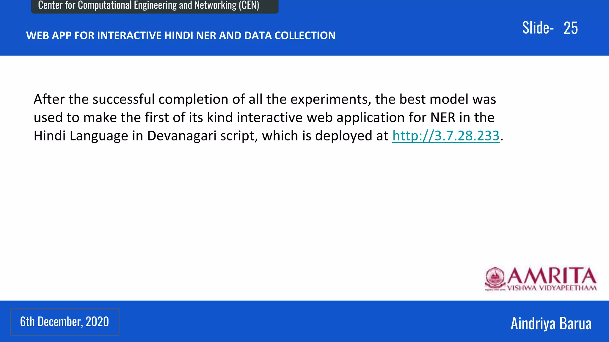 6th December, 2020
Center for Computational Engineering and Networking (CEN)
Aindriya Barua
Slide-
6th December, 2020
25
WEB APP FOR INTERACTIVE HINDI NER AND DATA COLLECTION
After the successful completion of all the experiments, the best model was
used to make the first of its kind interactive web application for NER in the
Hindi Language in Devanagari script, which is deployed at http://3.7.28.233.
 
