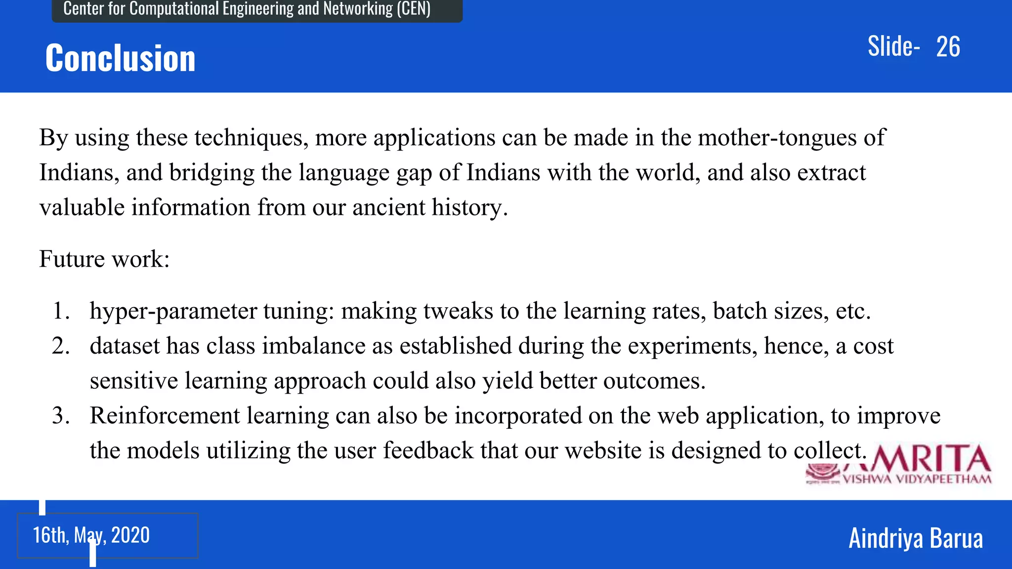 23rd September, 2018
Center for Computational Engineering and Networking (CEN)
Aindriya Barua
Slide-
16th, May, 2020
26
Conclusion
By using these techniques, more applications can be made in the mother-tongues of
Indians, and bridging the language gap of Indians with the world, and also extract
valuable information from our ancient history.
Future work:
1. hyper-parameter tuning: making tweaks to the learning rates, batch sizes, etc.
2. dataset has class imbalance as established during the experiments, hence, a cost
sensitive learning approach could also yield better outcomes.
3. Reinforcement learning can also be incorporated on the web application, to improve
the models utilizing the user feedback that our website is designed to collect.
 