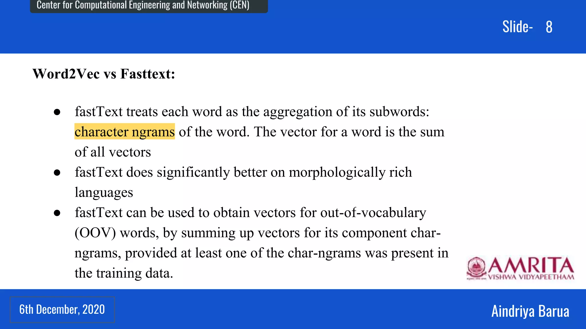 6th December, 2020
Center for Computational Engineering and Networking (CEN)
Aindriya Barua
Slide-
6th December, 2020
8
Word2Vec vs Fasttext:
● fastText treats each word as the aggregation of its subwords:
character ngrams of the word. The vector for a word is the sum
of all vectors
● fastText does significantly better on morphologically rich
languages
● fastText can be used to obtain vectors for out-of-vocabulary
(OOV) words, by summing up vectors for its component char-
ngrams, provided at least one of the char-ngrams was present in
the training data.
 