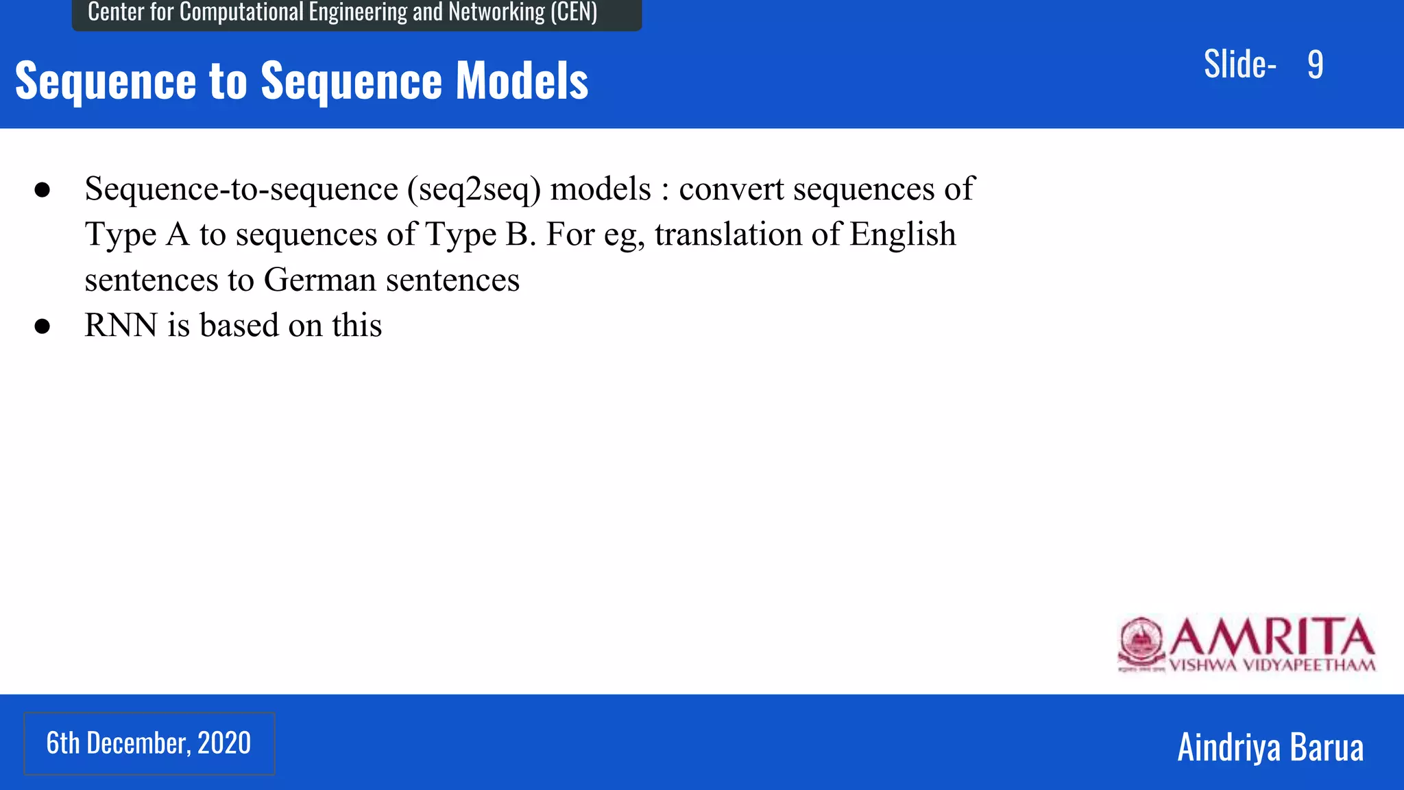 6th December, 2020
Center for Computational Engineering and Networking (CEN)
Aindriya Barua
Slide-
6th December, 2020
9
Sequence to Sequence Models
● Sequence-to-sequence (seq2seq) models : convert sequences of
Type A to sequences of Type B. For eg, translation of English
sentences to German sentences
● RNN is based on this
 