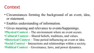 Context
• Circumstances forming the background of an event, idea,
or statement.
• Enables understanding of information.
• Gives meaning and relevance to events/happenings.
•Physical Context – The environment where an event occurs.
•Cultural Context – Shared beliefs, traditions, and values.
•Historical Context – Time period influencing an event or idea.
•Social Context – Interactions and relationships within a society.
•Political Context – Governance, laws, and power dynamics.
 
