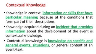 Contextual Knowledge
•Knowledge in context, information or skills that have
particular meaning because of the conditions that
form part of their descriptions.
•Knowledge acquired during an incident that provides
information about the development of the event is
contextual knowledge.
• Contextual knowledge is knowledge on specific and
general events, situations, or general content of an
event/text.
 