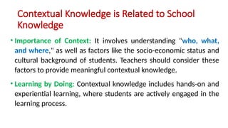 Contextual Knowledge is Related to School
Knowledge
• Importance of Context: It involves understanding "who, what,
and where," as well as factors like the socio-economic status and
cultural background of students. Teachers should consider these
factors to provide meaningful contextual knowledge.
• Learning by Doing: Contextual knowledge includes hands-on and
experiential learning, where students are actively engaged in the
learning process.
 