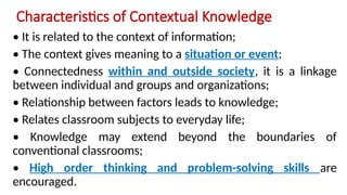 Characteristics of Contextual Knowledge
• It is related to the context of information;
• The context gives meaning to a situation or event;
• Connectedness within and outside society, it is a linkage
between individual and groups and organizations;
• Relationship between factors leads to knowledge;
• Relates classroom subjects to everyday life;
• Knowledge may extend beyond the boundaries of
conventional classrooms;
• High order thinking and problem-solving skills are
encouraged.
 