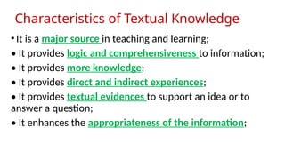 Characteristics of Textual Knowledge
•It is a major source in teaching and learning;
• It provides logic and comprehensiveness to information;
• It provides more knowledge;
• It provides direct and indirect experiences;
• It provides textual evidences to support an idea or to
answer a question;
• It enhances the appropriateness of the information;
 