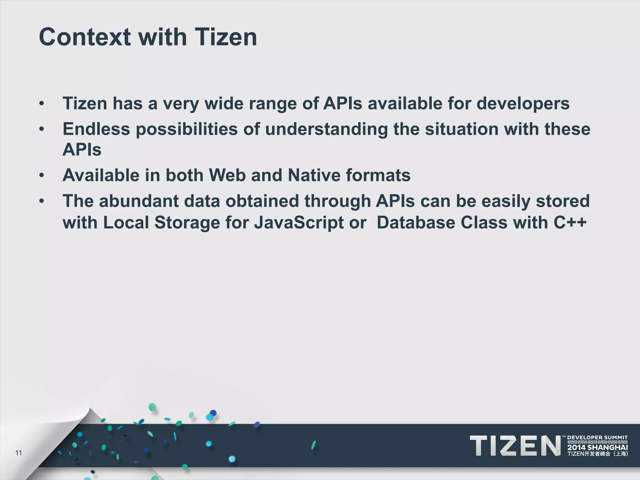 11 
Context with Tizen 
• Tizen has a very wide range of APIs available for developers 
• Endless possibilities of understanding the situation with these 
APIs 
• Available in both Web and Native formats 
• The abundant data obtained through APIs can be easily stored 
with Local Storage for JavaScript or Database Class with C++ 
 