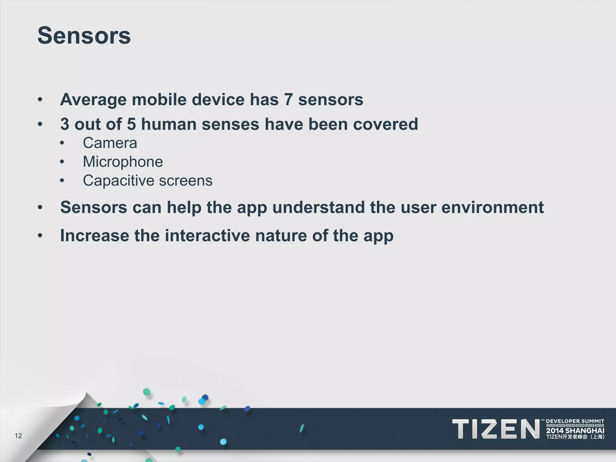 12 
Sensors 
• Average mobile device has 7 sensors 
• 3 out of 5 human senses have been covered 
• Camera 
• Microphone 
• Capacitive screens 
• Sensors can help the app understand the user environment 
• Increase the interactive nature of the app 
 
