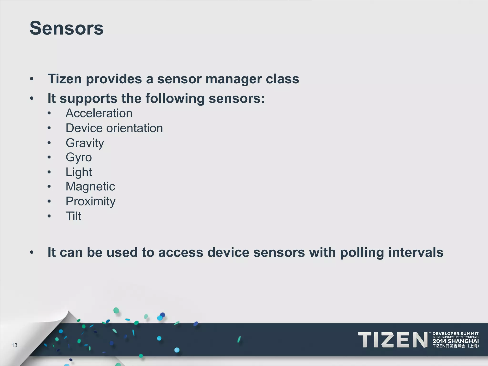 13 
Sensors 
• Tizen provides a sensor manager class 
• It supports the following sensors: 
• Acceleration 
• Device orientation 
• Gravity 
• Gyro 
• Light 
• Magnetic 
• Proximity 
• Tilt 
• It can be used to access device sensors with polling intervals 
 