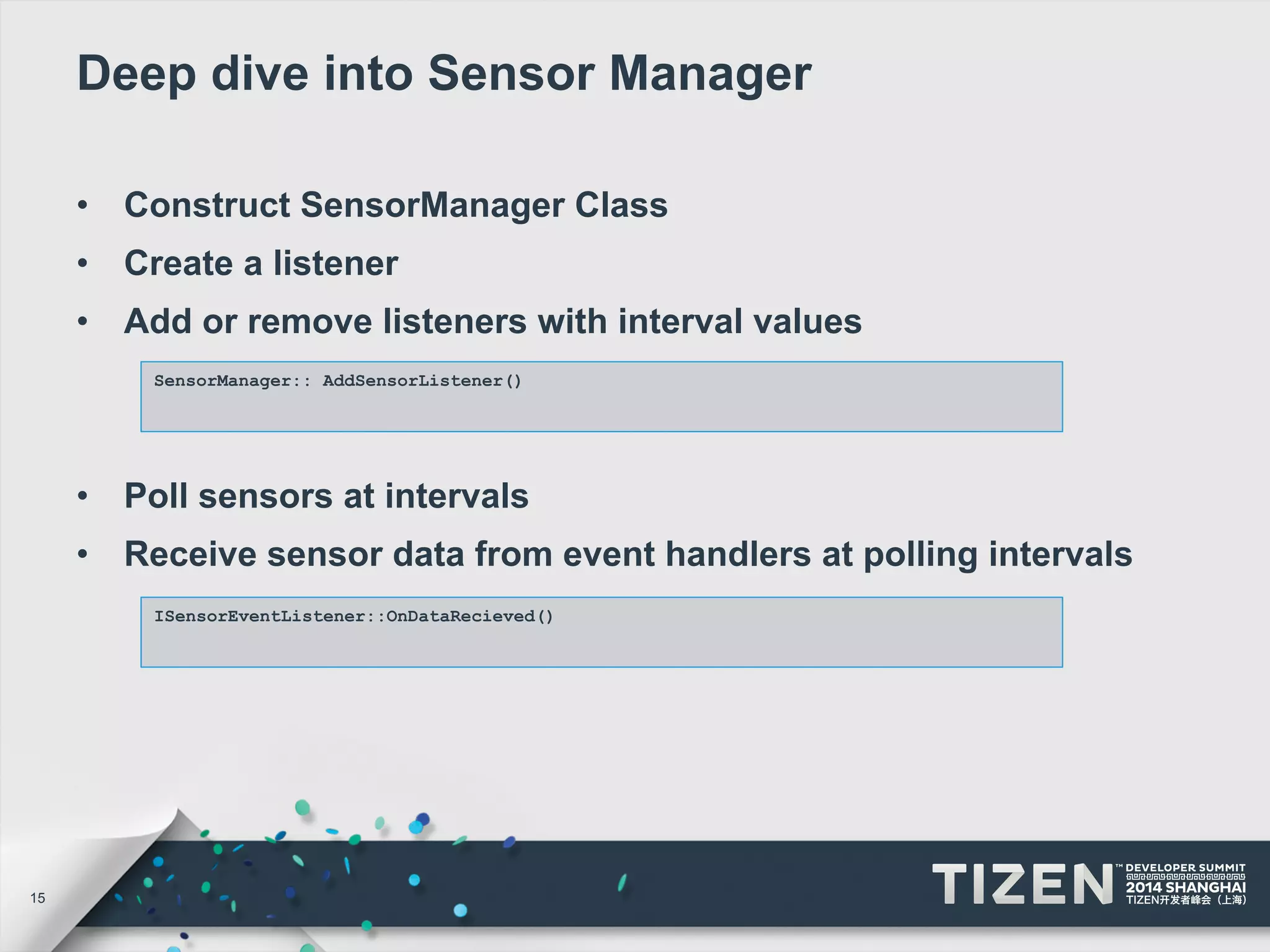 15 
Deep dive into Sensor Manager 
• Construct SensorManager Class 
• Create a listener 
• Add or remove listeners with interval values 
SensorManager:: AddSensorListener() 
• Poll sensors at intervals 
• Receive sensor data from event handlers at polling intervals 
ISensorEventListener::OnDataRecieved() 
 