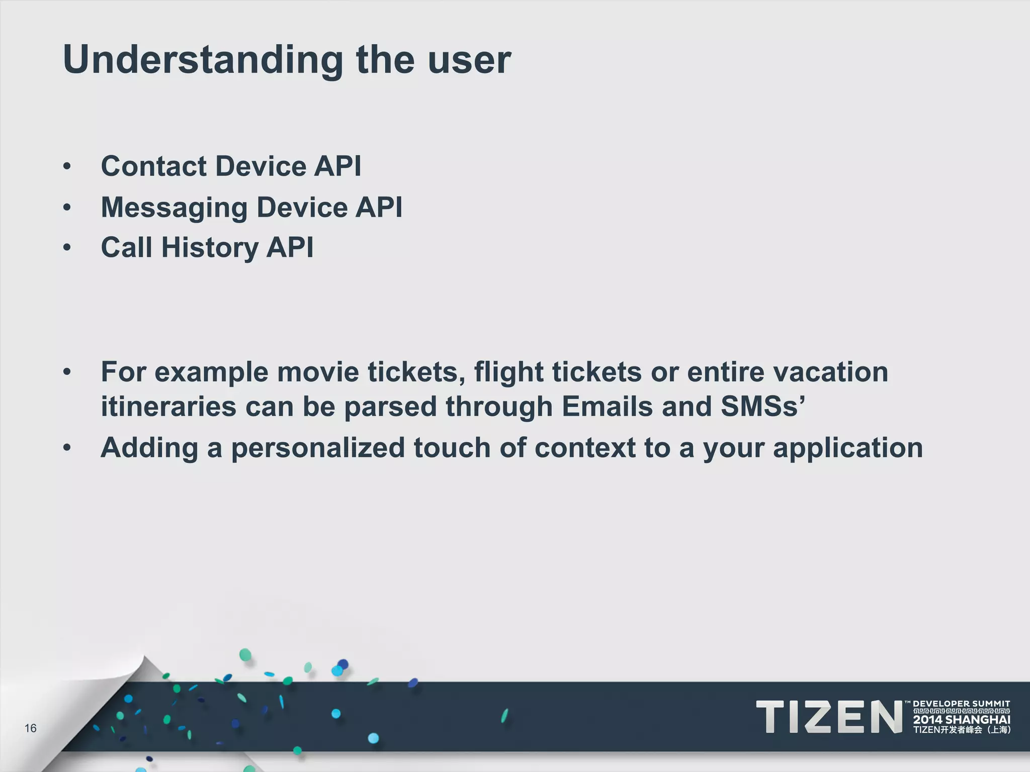 16 
Understanding the user 
• Contact Device API 
• Messaging Device API 
• Call History API 
• For example movie tickets, flight tickets or entire vacation 
itineraries can be parsed through Emails and SMSs’ 
• Adding a personalized touch of context to a your application 
 