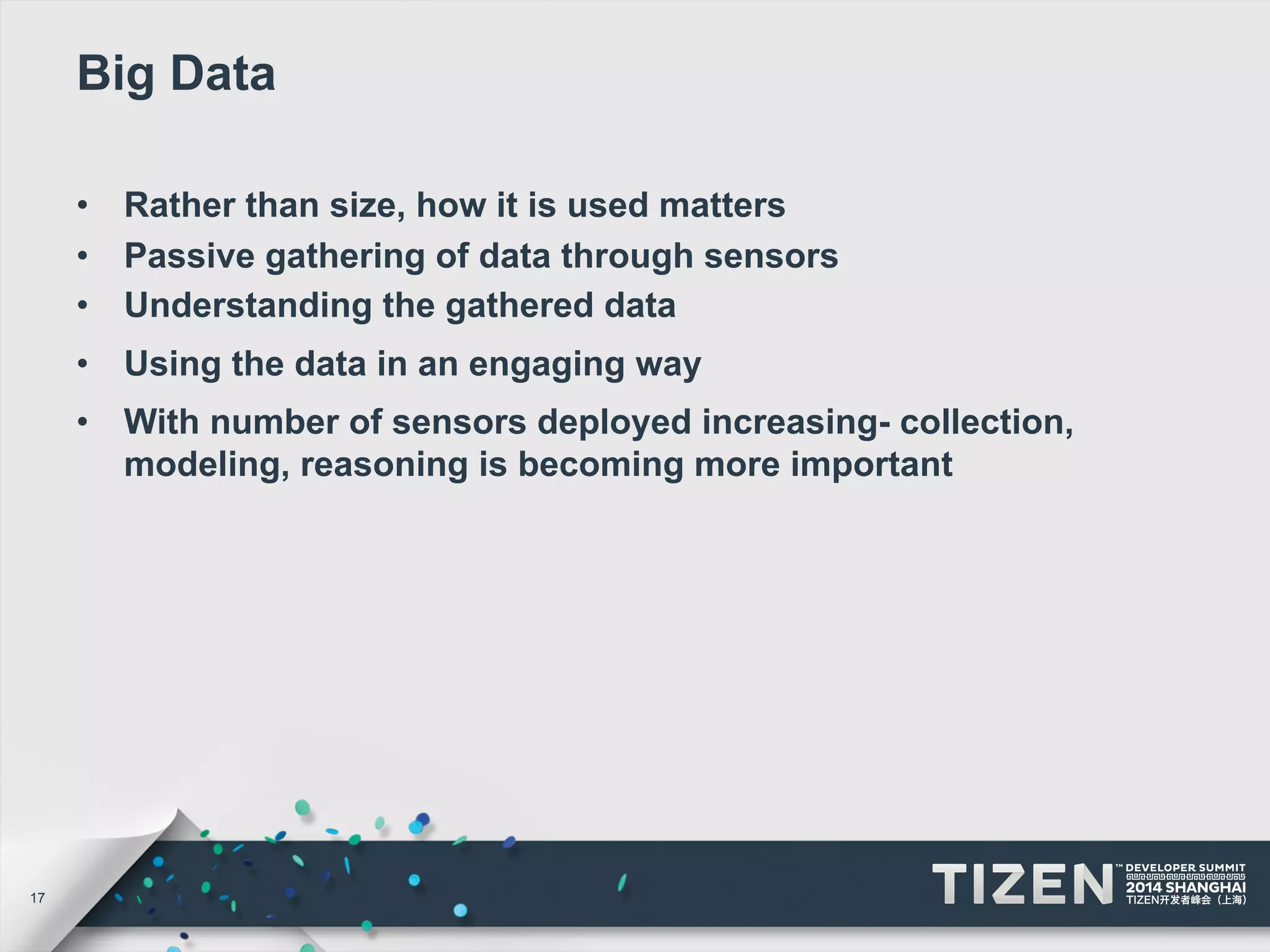 17 
Big Data 
• Rather than size, how it is used matters 
• Passive gathering of data through sensors 
• Understanding the gathered data 
• Using the data in an engaging way 
• With number of sensors deployed increasing- collection, 
modeling, reasoning is becoming more important 
 