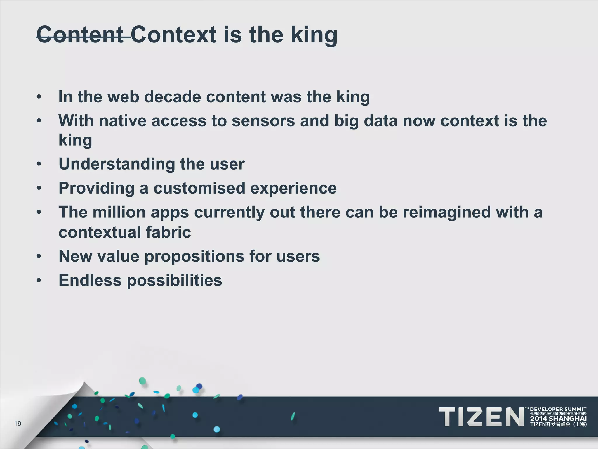 19 
Content Context is the king 
• In the web decade content was the king 
• With native access to sensors and big data now context is the 
king 
• Understanding the user 
• Providing a customised experience 
• The million apps currently out there can be reimagined with a 
contextual fabric 
• New value propositions for users 
• Endless possibilities 
 