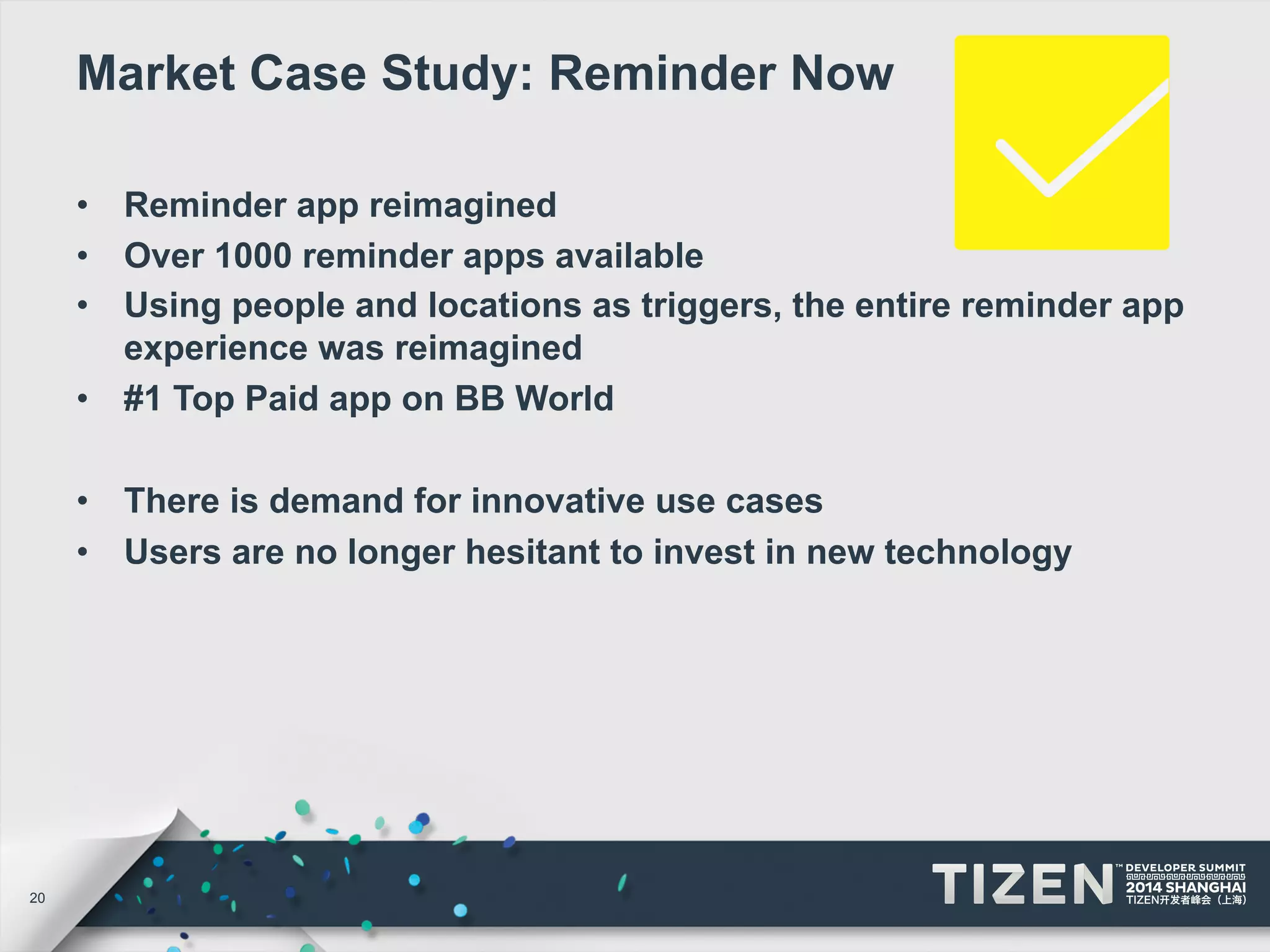 20 
Market Case Study: Reminder Now 
• Reminder app reimagined 
• Over 1000 reminder apps available 
• Using people and locations as triggers, the entire reminder app 
experience was reimagined 
• #1 Top Paid app on BB World 
• There is demand for innovative use cases 
• Users are no longer hesitant to invest in new technology 
 