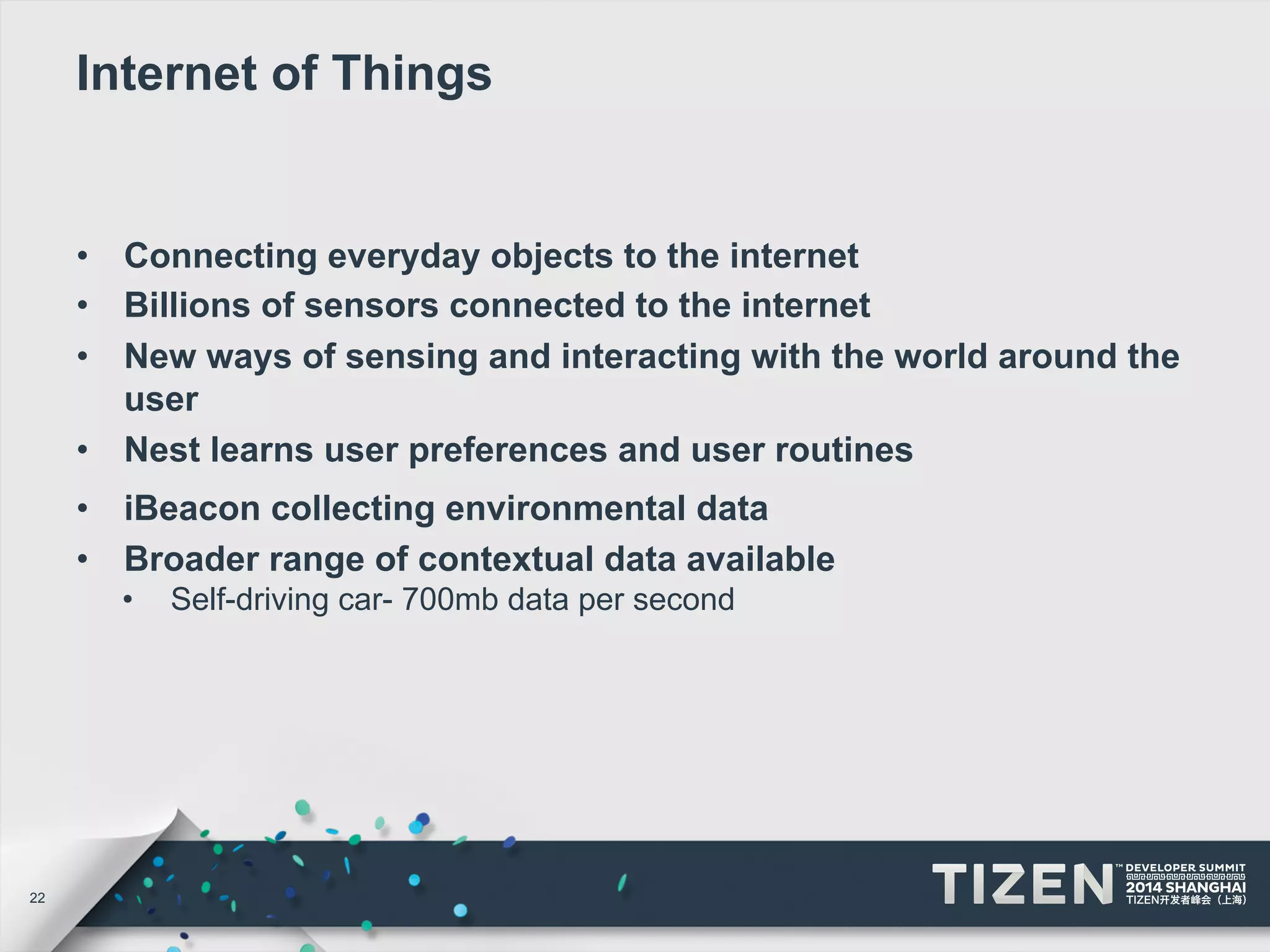22 
Internet of Things 
• Connecting everyday objects to the internet 
• Billions of sensors connected to the internet 
• New ways of sensing and interacting with the world around the 
user 
• Nest learns user preferences and user routines 
• iBeacon collecting environmental data 
• Broader range of contextual data available 
• Self-driving car- 700mb data per second 
 