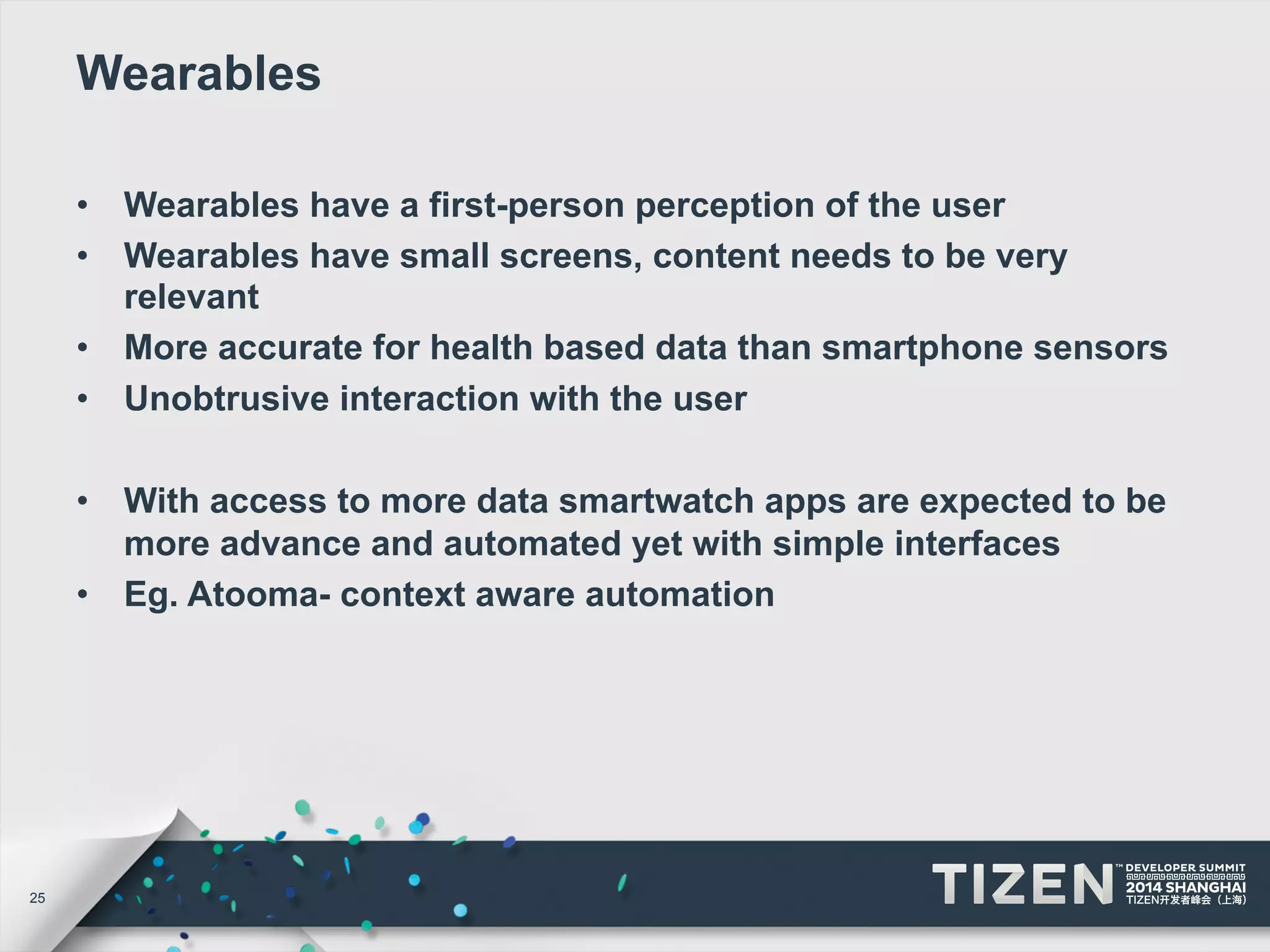 25 
Wearables 
• Wearables have a first-person perception of the user 
• Wearables have small screens, content needs to be very 
relevant 
• More accurate for health based data than smartphone sensors 
• Unobtrusive interaction with the user 
• With access to more data smartwatch apps are expected to be 
more advance and automated yet with simple interfaces 
• Eg. Atooma- context aware automation 
 