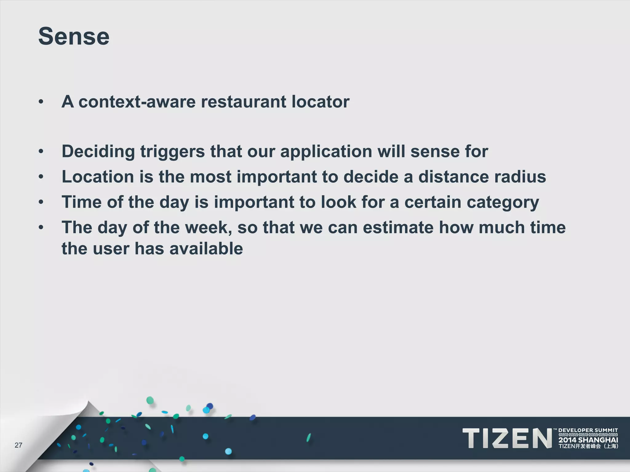 27 
Sense 
• A context-aware restaurant locator 
• Deciding triggers that our application will sense for 
• Location is the most important to decide a distance radius 
• Time of the day is important to look for a certain category 
• The day of the week, so that we can estimate how much time 
the user has available 
 