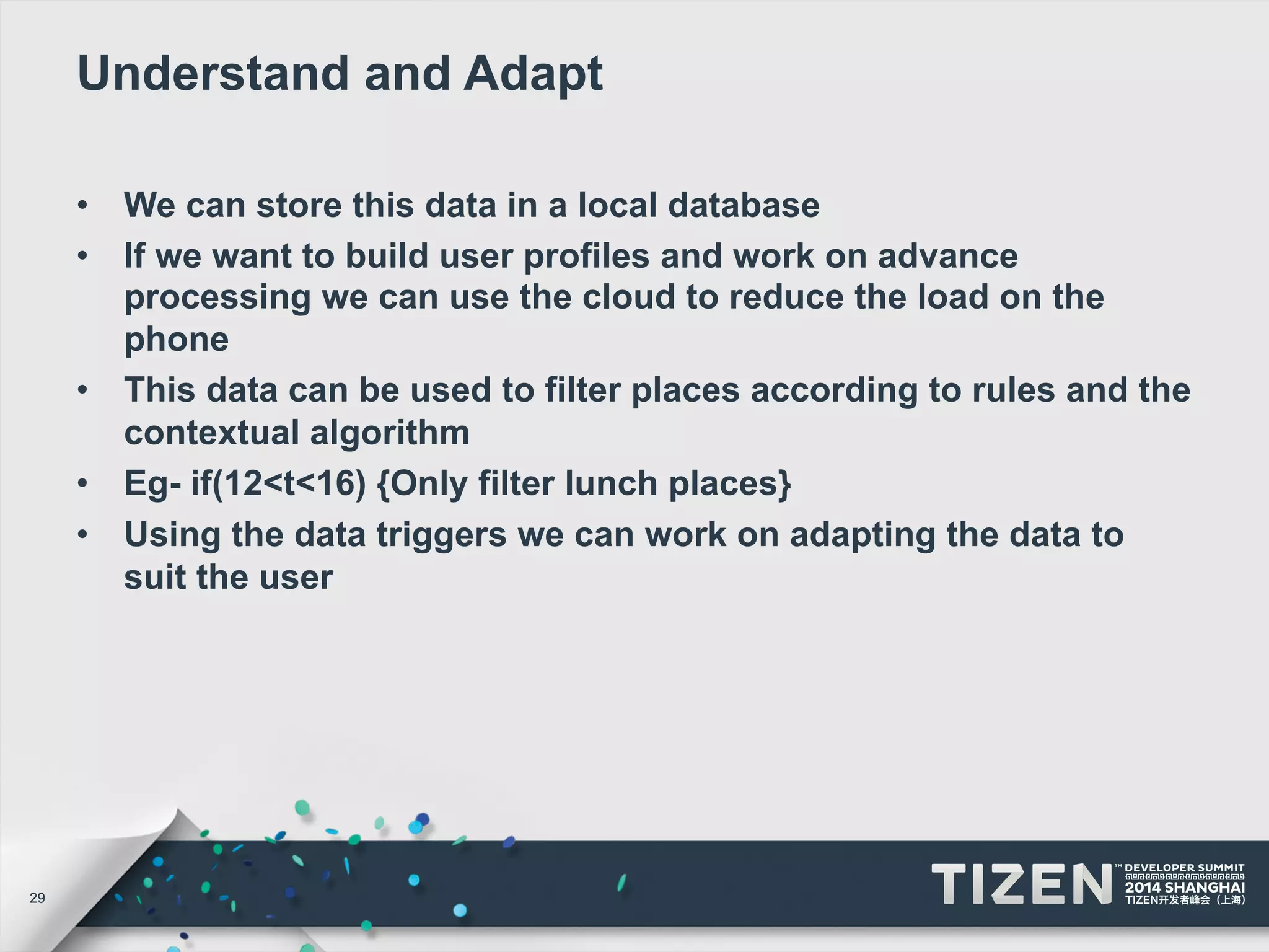 29 
Understand and Adapt 
• We can store this data in a local database 
• If we want to build user profiles and work on advance 
processing we can use the cloud to reduce the load on the 
phone 
• This data can be used to filter places according to rules and the 
contextual algorithm 
• Eg- if(12<t<16) {Only filter lunch places} 
• Using the data triggers we can work on adapting the data to 
suit the user 
 
