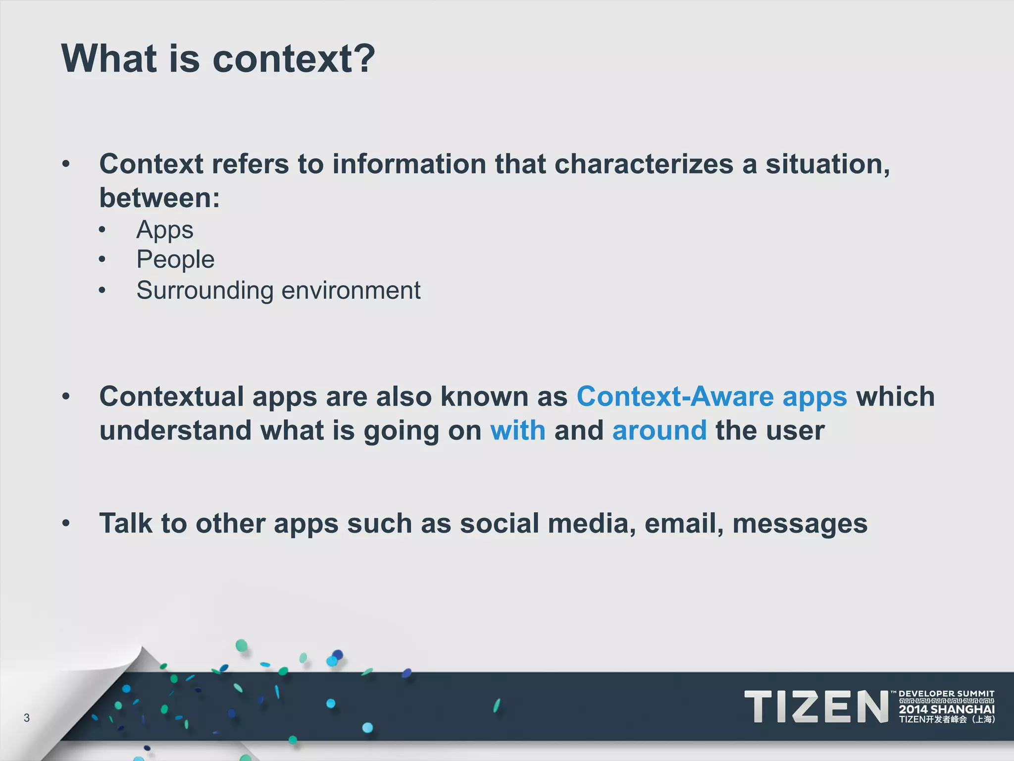 3 
What is context? 
• Context refers to information that characterizes a situation, 
between: 
• Apps 
• People 
• Surrounding environment 
• Contextual apps are also known as Context-Aware apps which 
understand what is going on with and around the user 
• Talk to other apps such as social media, email, messages 
 